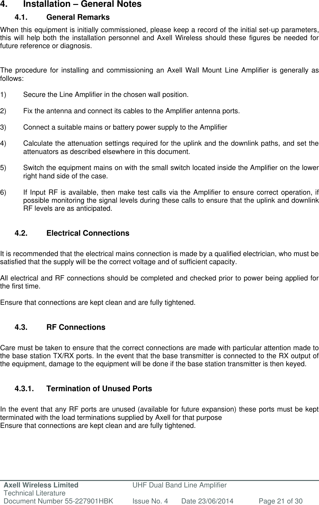 Axell Wireless Limited Technical Literature UHF Dual Band Line Amplifier Document Number 55-227901HBK Issue No. 4 Date 23/06/2014 Page 21 of 30   4.  Installation – General Notes 4.1.  General Remarks When this equipment is initially commissioned, please keep a record of the initial set-up parameters, this will help both the installation personnel and Axell Wireless should these figures be needed for future reference or diagnosis.   The procedure  for  installing and  commissioning  an Axell  Wall Mount  Line Amplifier is  generally as follows:  1)  Secure the Line Amplifier in the chosen wall position.  2)  Fix the antenna and connect its cables to the Amplifier antenna ports.  3)  Connect a suitable mains or battery power supply to the Amplifier  4)  Calculate the attenuation settings required for the uplink and the downlink paths, and set the  attenuators as described elsewhere in this document.  5)  Switch the equipment mains on with the small switch located inside the Amplifier on the lower   right hand side of the case.  6) If Input RF is available, then make test calls via the Amplifier to ensure correct operation, if   possible monitoring the signal levels during these calls to ensure that the uplink and downlink   RF levels are as anticipated.   4.2.  Electrical Connections  It is recommended that the electrical mains connection is made by a qualified electrician, who must be satisfied that the supply will be the correct voltage and of sufficient capacity.  All electrical and RF connections should be completed and checked prior to power being applied for the first time.  Ensure that connections are kept clean and are fully tightened.   4.3.  RF Connections  Care must be taken to ensure that the correct connections are made with particular attention made to the base station TX/RX ports. In the event that the base transmitter is connected to the RX output of the equipment, damage to the equipment will be done if the base station transmitter is then keyed.   4.3.1.  Termination of Unused Ports  In the event that any RF ports are unused (available for future expansion) these ports must be kept terminated with the load terminations supplied by Axell for that purpose Ensure that connections are kept clean and are fully tightened.      