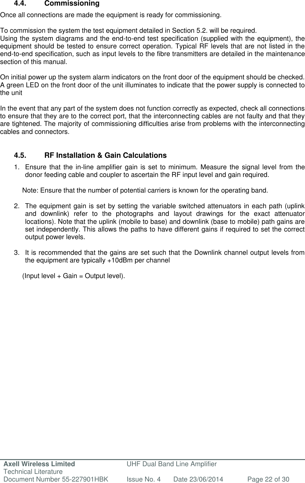 Axell Wireless Limited Technical Literature UHF Dual Band Line Amplifier Document Number 55-227901HBK Issue No. 4 Date 23/06/2014 Page 22 of 30   4.4.  Commissioning Once all connections are made the equipment is ready for commissioning.  To commission the system the test equipment detailed in Section 5.2. will be required. Using the system diagrams and the end-to-end test specification (supplied with the equipment), the equipment should be tested to ensure correct operation. Typical RF levels that are not listed in the end-to-end specification, such as input levels to the fibre transmitters are detailed in the maintenance section of this manual.  On initial power up the system alarm indicators on the front door of the equipment should be checked. A green LED on the front door of the unit illuminates to indicate that the power supply is connected to the unit   In the event that any part of the system does not function correctly as expected, check all connections to ensure that they are to the correct port, that the interconnecting cables are not faulty and that they are tightened. The majority of commissioning difficulties arise from problems with the interconnecting cables and connectors.   4.5.  RF Installation &amp; Gain Calculations  1.  Ensure that the  in-line amplifier gain is  set to minimum.  Measure the  signal level  from the donor feeding cable and coupler to ascertain the RF input level and gain required.   Note: Ensure that the number of potential carriers is known for the operating band.  2.  The equipment gain is set by setting the variable switched attenuators in each path (uplink and  downlink)  refer  to  the  photographs  and  layout  drawings  for  the  exact  attenuator locations). Note that the uplink (mobile to base) and downlink (base to mobile) path gains are set independently. This allows the paths to have different gains if required to set the correct output power levels.  3. It is recommended that the gains are set such that the Downlink channel output levels from the equipment are typically +10dBm per channel  (Input level + Gain = Output level).      