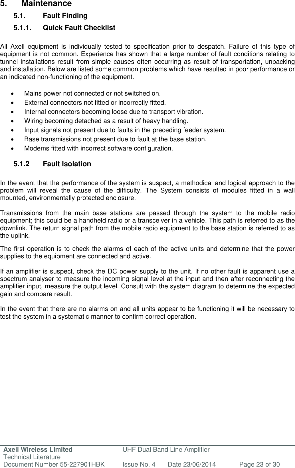 Axell Wireless Limited Technical Literature UHF Dual Band Line Amplifier Document Number 55-227901HBK Issue No. 4 Date 23/06/2014 Page 23 of 30   5.  Maintenance 5.1.  Fault Finding 5.1.1.  Quick Fault Checklist  All  Axell  equipment  is  individually  tested  to  specification  prior  to  despatch.  Failure  of  this  type  of equipment is not common. Experience has shown that a large number of fault conditions relating to tunnel installations  result from simple  causes often  occurring as  result of  transportation, unpacking and installation. Below are listed some common problems which have resulted in poor performance or an indicated non-functioning of the equipment.    Mains power not connected or not switched on.   External connectors not fitted or incorrectly fitted.  Internal connectors becoming loose due to transport vibration.   Wiring becoming detached as a result of heavy handling.   Input signals not present due to faults in the preceding feeder system.   Base transmissions not present due to fault at the base station.   Modems fitted with incorrect software configuration.  5.1.2  Fault Isolation  In the event that the performance of the system is suspect, a methodical and logical approach to the problem  will  reveal  the  cause  of  the  difficulty.  The  System  consists  of  modules  fitted  in  a  wall mounted, environmentally protected enclosure.  Transmissions  from  the  main  base  stations  are  passed  through  the  system  to  the  mobile  radio equipment; this could be a handheld radio or a transceiver in a vehicle. This path is referred to as the downlink. The return signal path from the mobile radio equipment to the base station is referred to as the uplink.  The first operation is to check the alarms of each of the active units and determine that the power supplies to the equipment are connected and active.  If an amplifier is suspect, check the DC power supply to the unit. If no other fault is apparent use a spectrum analyser to measure the incoming signal level at the input and then after reconnecting the amplifier input, measure the output level. Consult with the system diagram to determine the expected gain and compare result.  In the event that there are no alarms on and all units appear to be functioning it will be necessary to test the system in a systematic manner to confirm correct operation.      