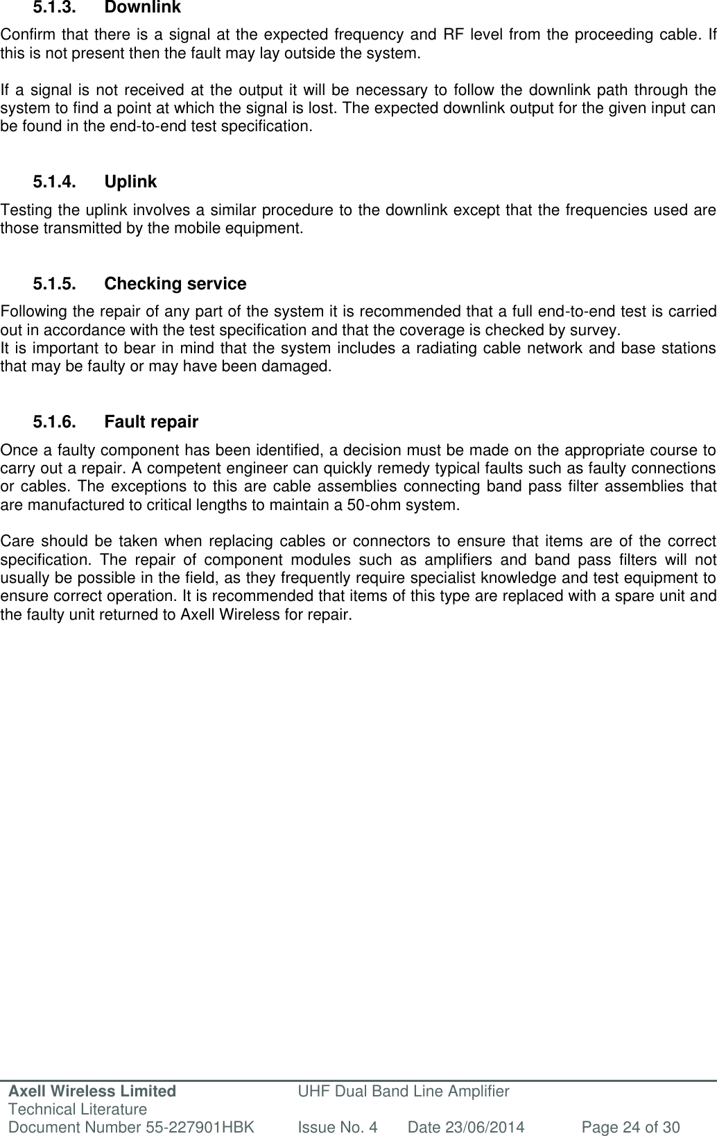 Axell Wireless Limited Technical Literature UHF Dual Band Line Amplifier Document Number 55-227901HBK Issue No. 4 Date 23/06/2014 Page 24 of 30   5.1.3.  Downlink Confirm that there is a signal at the expected frequency and RF level from the proceeding cable. If this is not present then the fault may lay outside the system.   If a signal is not received at the output it will be necessary to follow the downlink path through the system to find a point at which the signal is lost. The expected downlink output for the given input can be found in the end-to-end test specification.   5.1.4.  Uplink Testing the uplink involves a similar procedure to the downlink except that the frequencies used are those transmitted by the mobile equipment.   5.1.5.  Checking service Following the repair of any part of the system it is recommended that a full end-to-end test is carried out in accordance with the test specification and that the coverage is checked by survey. It is important to bear in mind that the system includes a radiating cable network and base stations that may be faulty or may have been damaged.   5.1.6.  Fault repair Once a faulty component has been identified, a decision must be made on the appropriate course to carry out a repair. A competent engineer can quickly remedy typical faults such as faulty connections or cables. The exceptions to this are cable assemblies connecting band pass filter assemblies that are manufactured to critical lengths to maintain a 50-ohm system.   Care should be  taken when replacing  cables or connectors to  ensure that items are of  the correct specification.  The  repair  of  component  modules  such  as  amplifiers  and  band  pass  filters  will  not usually be possible in the field, as they frequently require specialist knowledge and test equipment to ensure correct operation. It is recommended that items of this type are replaced with a spare unit and the faulty unit returned to Axell Wireless for repair.     