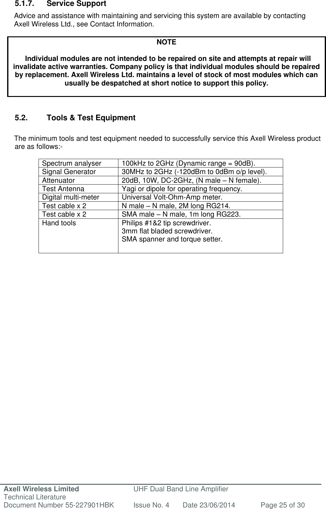 Axell Wireless Limited Technical Literature UHF Dual Band Line Amplifier Document Number 55-227901HBK Issue No. 4 Date 23/06/2014 Page 25 of 30   5.1.7.  Service Support Advice and assistance with maintaining and servicing this system are available by contacting Axell Wireless Ltd., see Contact Information.  NOTE  Individual modules are not intended to be repaired on site and attempts at repair will invalidate active warranties. Company policy is that individual modules should be repaired by replacement. Axell Wireless Ltd. maintains a level of stock of most modules which can usually be despatched at short notice to support this policy.    5.2.  Tools &amp; Test Equipment  The minimum tools and test equipment needed to successfully service this Axell Wireless product are as follows:-  Spectrum analyser 100kHz to 2GHz (Dynamic range = 90dB). Signal Generator 30MHz to 2GHz (-120dBm to 0dBm o/p level). Attenuator 20dB, 10W, DC-2GHz, (N male – N female). Test Antenna Yagi or dipole for operating frequency. Digital multi-meter Universal Volt-Ohm-Amp meter. Test cable x 2 N male – N male, 2M long RG214. Test cable x 2 SMA male – N male, 1m long RG223. Hand tools Philips #1&amp;2 tip screwdriver. 3mm flat bladed screwdriver. SMA spanner and torque setter.     