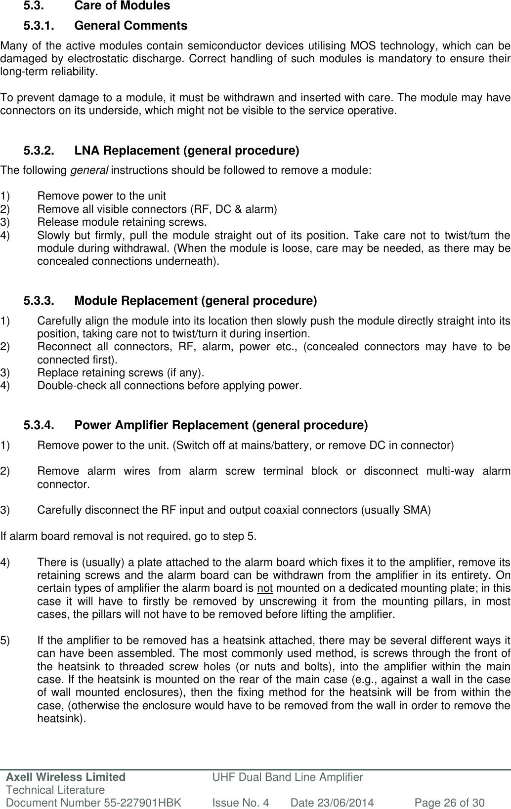 Axell Wireless Limited Technical Literature UHF Dual Band Line Amplifier Document Number 55-227901HBK Issue No. 4 Date 23/06/2014 Page 26 of 30   5.3.  Care of Modules 5.3.1.  General Comments Many of the active modules contain semiconductor devices utilising MOS technology, which can be damaged by electrostatic discharge. Correct handling of such modules is mandatory to ensure their long-term reliability.  To prevent damage to a module, it must be withdrawn and inserted with care. The module may have connectors on its underside, which might not be visible to the service operative.   5.3.2.  LNA Replacement (general procedure) The following general instructions should be followed to remove a module:  1)  Remove power to the unit 2)  Remove all visible connectors (RF, DC &amp; alarm) 3)  Release module retaining screws. 4)  Slowly but firmly, pull  the module straight out of its position. Take  care not to twist/turn  the   module during withdrawal. (When the module is loose, care may be needed, as there may be   concealed connections underneath).   5.3.3.  Module Replacement (general procedure) 1)  Carefully align the module into its location then slowly push the module directly straight into its position, taking care not to twist/turn it during insertion. 2)  Reconnect  all  connectors,  RF,  alarm,  power  etc.,  (concealed  connectors  may  have  to  be connected first). 3)  Replace retaining screws (if any). 4)  Double-check all connections before applying power.   5.3.4.  Power Amplifier Replacement (general procedure) 1)  Remove power to the unit. (Switch off at mains/battery, or remove DC in connector)  2)  Remove  alarm  wires  from  alarm  screw  terminal  block  or  disconnect  multi-way  alarm connector.  3)  Carefully disconnect the RF input and output coaxial connectors (usually SMA)  If alarm board removal is not required, go to step 5.  4)  There is (usually) a plate attached to the alarm board which fixes it to the amplifier, remove its retaining screws and the alarm board can be withdrawn from the amplifier in its entirety. On certain types of amplifier the alarm board is not mounted on a dedicated mounting plate; in this case  it  will  have  to  firstly  be  removed  by  unscrewing  it  from  the  mounting  pillars,  in  most cases, the pillars will not have to be removed before lifting the amplifier.  5)  If the amplifier to be removed has a heatsink attached, there may be several different ways it can have been assembled. The most commonly used method, is screws through the front of the  heatsink  to  threaded  screw  holes  (or  nuts  and  bolts),  into  the  amplifier  within  the  main case. If the heatsink is mounted on the rear of the main case (e.g., against a wall in the case of wall mounted enclosures), then the fixing method  for the heatsink will be  from  within the case, (otherwise the enclosure would have to be removed from the wall in order to remove the heatsink).    