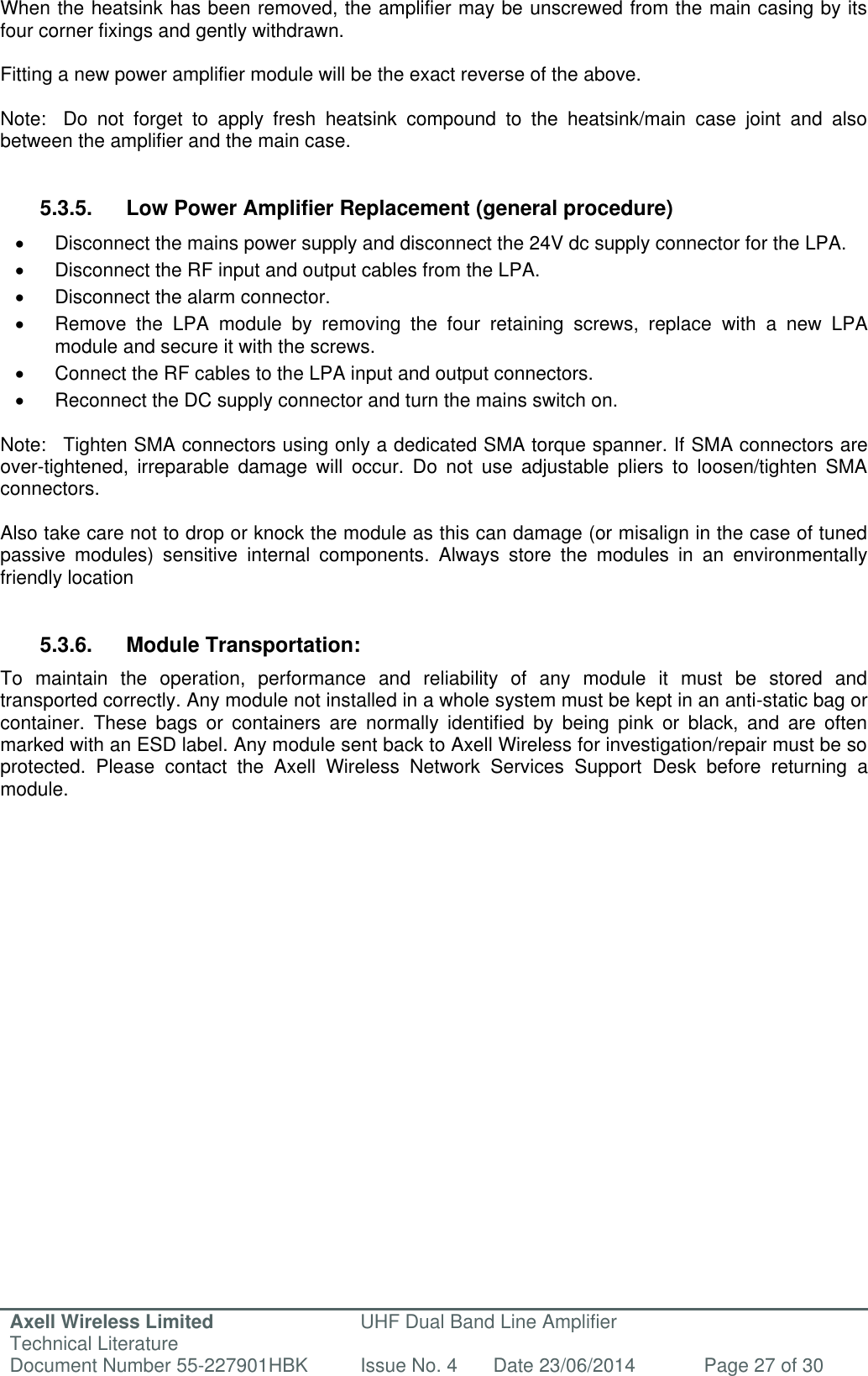 Axell Wireless Limited Technical Literature UHF Dual Band Line Amplifier Document Number 55-227901HBK Issue No. 4 Date 23/06/2014 Page 27 of 30   When the heatsink has been removed, the amplifier may be unscrewed from the main casing by its four corner fixings and gently withdrawn.  Fitting a new power amplifier module will be the exact reverse of the above.  Note:  Do  not  forget  to  apply  fresh  heatsink  compound  to  the  heatsink/main  case  joint  and  also between the amplifier and the main case.   5.3.5.  Low Power Amplifier Replacement (general procedure)   Disconnect the mains power supply and disconnect the 24V dc supply connector for the LPA.   Disconnect the RF input and output cables from the LPA.   Disconnect the alarm connector.   Remove  the  LPA  module  by  removing  the  four  retaining  screws,  replace  with  a  new  LPA module and secure it with the screws.   Connect the RF cables to the LPA input and output connectors.    Reconnect the DC supply connector and turn the mains switch on.  Note:  Tighten SMA connectors using only a dedicated SMA torque spanner. If SMA connectors are over-tightened,  irreparable  damage  will  occur.  Do  not  use  adjustable  pliers  to  loosen/tighten  SMA connectors.  Also take care not to drop or knock the module as this can damage (or misalign in the case of tuned passive  modules)  sensitive  internal  components.  Always  store  the  modules  in  an  environmentally friendly location   5.3.6.  Module Transportation: To  maintain  the  operation,  performance  and  reliability  of  any  module  it  must  be  stored  and transported correctly. Any module not installed in a whole system must be kept in an anti-static bag or container.  These  bags  or  containers  are  normally  identified  by  being  pink  or  black,  and  are  often marked with an ESD label. Any module sent back to Axell Wireless for investigation/repair must be so protected.  Please  contact  the  Axell  Wireless  Network  Services  Support  Desk  before  returning  a module.         