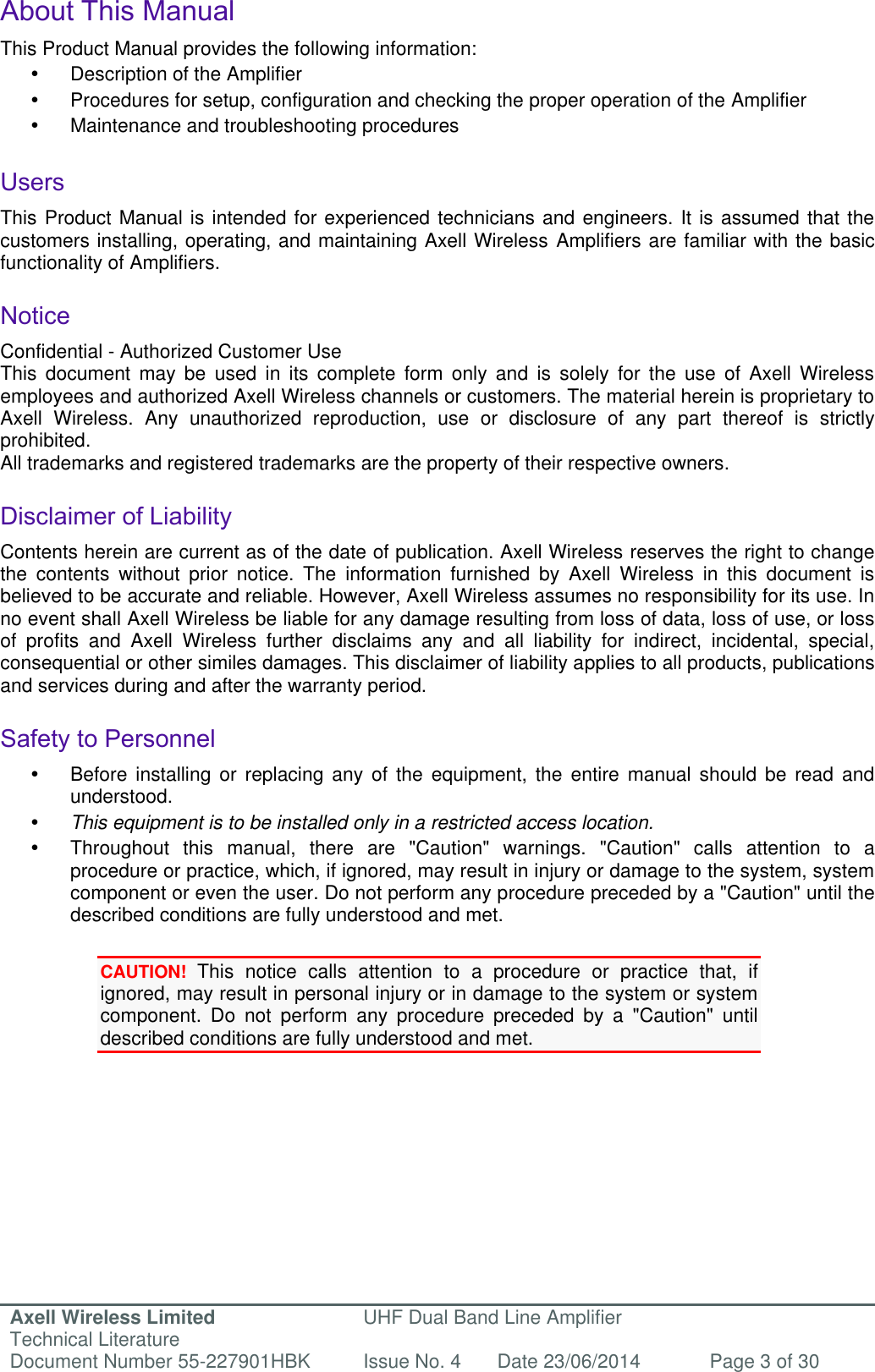 Axell Wireless Limited Technical Literature UHF Dual Band Line Amplifier Document Number 55-227901HBK Issue No. 4 Date 23/06/2014 Page 3 of 30   About This Manual This Product Manual provides the following information:   Description of the Amplifier    Procedures for setup, configuration and checking the proper operation of the Amplifier    Maintenance and troubleshooting procedures   Users This Product Manual is intended for experienced technicians and engineers. It is assumed that the customers installing, operating, and maintaining Axell Wireless Amplifiers are familiar with the basic functionality of Amplifiers.  Notice Confidential - Authorized Customer Use This  document  may  be  used  in  its  complete  form  only  and  is  solely  for  the  use  of  Axell  Wireless employees and authorized Axell Wireless channels or customers. The material herein is proprietary to Axell  Wireless.  Any  unauthorized  reproduction,  use  or  disclosure  of  any  part  thereof  is  strictly prohibited. All trademarks and registered trademarks are the property of their respective owners.  Disclaimer of Liability Contents herein are current as of the date of publication. Axell Wireless reserves the right to change the  contents  without  prior  notice.  The  information  furnished  by  Axell  Wireless  in  this  document  is believed to be accurate and reliable. However, Axell Wireless assumes no responsibility for its use. In no event shall Axell Wireless be liable for any damage resulting from loss of data, loss of use, or loss of  profits  and  Axell  Wireless  further  disclaims  any  and  all  liability  for  indirect,  incidental,  special, consequential or other similes damages. This disclaimer of liability applies to all products, publications and services during and after the warranty period.  Safety to Personnel   Before  installing  or replacing  any  of  the  equipment,  the entire manual  should be  read  and understood.   This equipment is to be installed only in a restricted access location.  Throughout  this  manual,  there  are  &quot;Caution&quot;  warnings.  &quot;Caution&quot;  calls  attention  to  a procedure or practice, which, if ignored, may result in injury or damage to the system, system component or even the user. Do not perform any procedure preceded by a &quot;Caution&quot; until the described conditions are fully understood and met.  CAUTION! This  notice  calls  attention  to  a  procedure  or  practice  that,  if ignored, may result in personal injury or in damage to the system or system component.  Do  not  perform  any  procedure  preceded  by  a  &quot;Caution&quot;  until described conditions are fully understood and met.   