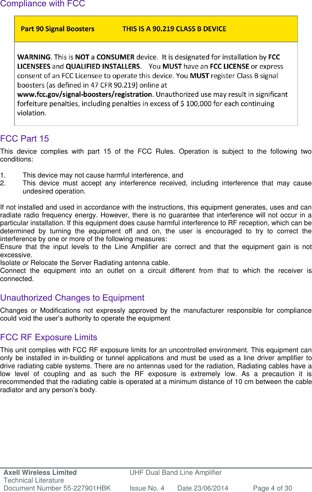 Axell Wireless Limited Technical Literature UHF Dual Band Line Amplifier Document Number 55-227901HBK Issue No. 4 Date 23/06/2014 Page 4 of 30   Compliance with FCC                FCC Part 15 This  device  complies  with  part  15  of  the  FCC  Rules.  Operation  is  subject  to  the  following  two conditions:   1.  This device may not cause harmful interference, and   2.  This  device  must  accept  any  interference  received,  including  interference  that  may  cause   undesired operation.   If not installed and used in accordance with the instructions, this equipment generates, uses and can radiate radio frequency energy. However, there is no guarantee that interference will not occur in a particular installation. If this equipment does cause harmful interference to RF reception, which can be determined  by  turning  the  equipment  off  and  on,  the  user  is  encouraged  to  try  to  correct  the interference by one or more of the following measures: Ensure  that  the  input  levels  to  the  Line  Amplifier  are  correct  and  that  the  equipment  gain  is  not excessive. Isolate or Relocate the Server Radiating antenna cable. Connect  the  equipment  into  an  outlet  on  a  circuit  different  from  that  to  which  the  receiver  is connected.  Unauthorized Changes to Equipment Changes  or  Modifications  not  expressly  approved  by  the  manufacturer  responsible  for  compliance could void the user’s authority to operate the equipment  FCC RF Exposure Limits This unit complies with FCC RF exposure limits for an uncontrolled environment. This equipment can only be installed in in-building or tunnel applications and must be used as a line driver amplifier to drive radiating cable systems. There are no antennas used for the radiation, Radiating cables have a low  level  of  coupling  and  as  such  the  RF  exposure  is  extremely  low.  As  a  precaution  it  is recommended that the radiating cable is operated at a minimum distance of 10 cm between the cable radiator and any person’s body.          