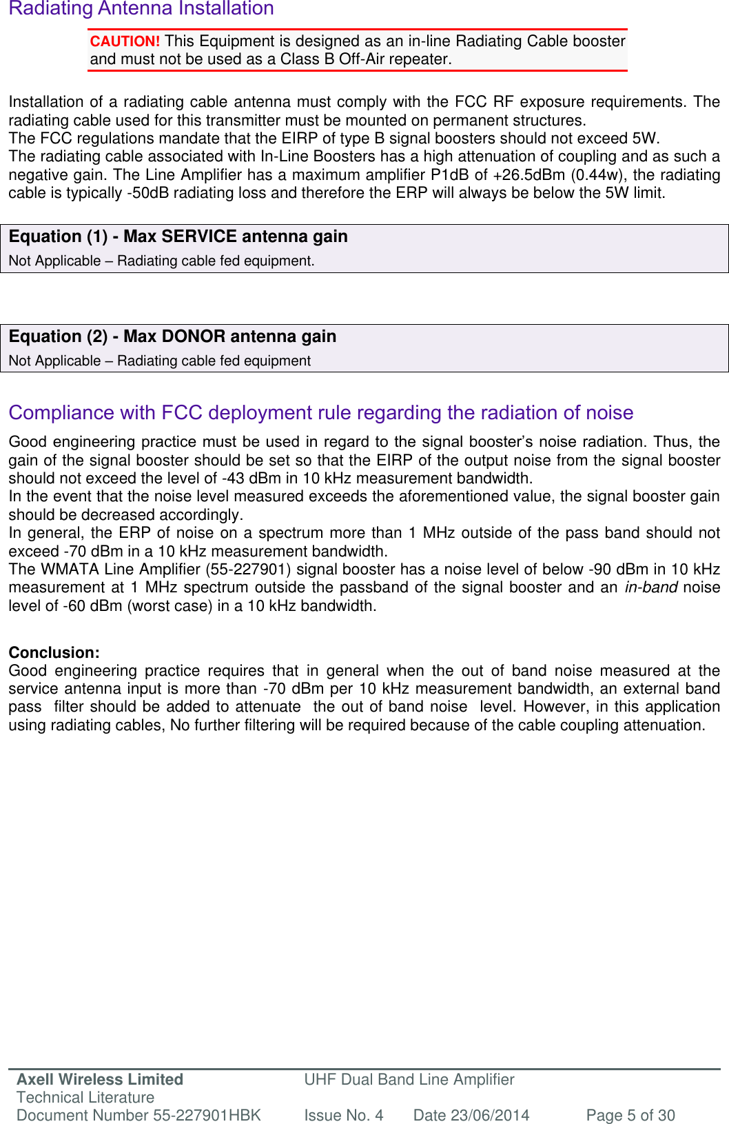 Axell Wireless Limited Technical Literature UHF Dual Band Line Amplifier Document Number 55-227901HBK Issue No. 4 Date 23/06/2014 Page 5 of 30   Radiating Antenna Installation CAUTION! This Equipment is designed as an in-line Radiating Cable booster and must not be used as a Class B Off-Air repeater.  Installation of a radiating cable antenna must comply with the FCC RF exposure requirements. The radiating cable used for this transmitter must be mounted on permanent structures.   The FCC regulations mandate that the EIRP of type B signal boosters should not exceed 5W. The radiating cable associated with In-Line Boosters has a high attenuation of coupling and as such a negative gain. The Line Amplifier has a maximum amplifier P1dB of +26.5dBm (0.44w), the radiating cable is typically -50dB radiating loss and therefore the ERP will always be below the 5W limit.  Equation (1) - Max SERVICE antenna gain Not Applicable – Radiating cable fed equipment.   Equation (2) - Max DONOR antenna gain Not Applicable – Radiating cable fed equipment   Compliance with FCC deployment rule regarding the radiation of noise  Good engineering practice must be used in regard to the signal booster’s noise radiation. Thus, the gain of the signal booster should be set so that the EIRP of the output noise from the signal booster should not exceed the level of -43 dBm in 10 kHz measurement bandwidth. In the event that the noise level measured exceeds the aforementioned value, the signal booster gain should be decreased accordingly. In general, the ERP of noise on a spectrum more than 1 MHz outside of the pass band should not exceed -70 dBm in a 10 kHz measurement bandwidth. The WMATA Line Amplifier (55-227901) signal booster has a noise level of below -90 dBm in 10 kHz measurement at 1 MHz spectrum outside the passband of the signal booster and an in-band noise level of -60 dBm (worst case) in a 10 kHz bandwidth.   Conclusion: Good  engineering  practice  requires  that  in  general  when  the  out  of  band  noise  measured  at  the service antenna input is more than -70 dBm per 10 kHz measurement bandwidth, an external band pass  filter should be added to attenuate  the out of band noise  level. However, in this application using radiating cables, No further filtering will be required because of the cable coupling attenuation.      