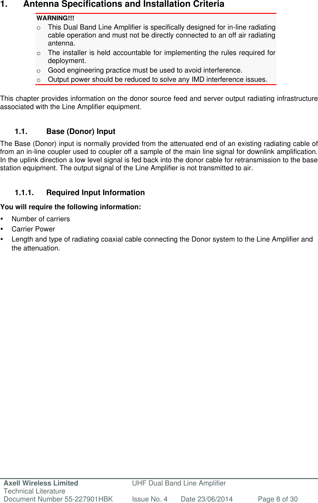 Axell Wireless Limited Technical Literature UHF Dual Band Line Amplifier Document Number 55-227901HBK Issue No. 4 Date 23/06/2014 Page 8 of 30   1.  Antenna Specifications and Installation Criteria WARNING!!!  o  This Dual Band Line Amplifier is specifically designed for in-line radiating cable operation and must not be directly connected to an off air radiating antenna. o  The installer is held accountable for implementing the rules required for deployment. o  Good engineering practice must be used to avoid interference. o  Output power should be reduced to solve any IMD interference issues.  This chapter provides information on the donor source feed and server output radiating infrastructure associated with the Line Amplifier equipment.   1.1.  Base (Donor) Input  The Base (Donor) input is normally provided from the attenuated end of an existing radiating cable of from an in-line coupler used to coupler off a sample of the main line signal for downlink amplification. In the uplink direction a low level signal is fed back into the donor cable for retransmission to the base station equipment. The output signal of the Line Amplifier is not transmitted to air.   1.1.1.  Required Input Information You will require the following information:   Number of carriers   Carrier Power  Length and type of radiating coaxial cable connecting the Donor system to the Line Amplifier and the attenuation.    