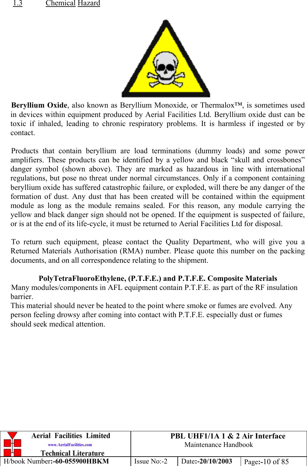 PBL UHF1/1A 1 &amp; 2 Air InterfaceMaintenance HandbookH/book Number:-60-055900HBKM Issue No:-2 Date:-20/10/2003 Page:-10 of 851.3 Chemical HazardBeryllium Oxide, also known as Beryllium Monoxide, or Thermalox™, is sometimes usedin devices within equipment produced by Aerial Facilities Ltd. Beryllium oxide dust can betoxic if inhaled, leading to chronic respiratory problems. It is harmless if ingested or bycontact.Products that contain beryllium are load terminations (dummy loads) and some poweramplifiers. These products can be identified by a yellow and black “skull and crossbones”danger symbol (shown above). They are marked as hazardous in line with internationalregulations, but pose no threat under normal circumstances. Only if a component containingberyllium oxide has suffered catastrophic failure, or exploded, will there be any danger of theformation of dust. Any dust that has been created will be contained within the equipmentmodule as long as the module remains sealed. For this reason, any module carrying theyellow and black danger sign should not be opened. If the equipment is suspected of failure,or is at the end of its life-cycle, it must be returned to Aerial Facilities Ltd for disposal.To return such equipment, please contact the Quality Department, who will give you aReturned Materials Authorisation (RMA) number. Please quote this number on the packingdocuments, and on all correspondence relating to the shipment.PolyTetraFluoroEthylene, (P.T.F.E.) and P.T.F.E. Composite MaterialsMany modules/components in AFL equipment contain P.T.F.E. as part of the RF insulationbarrier.This material should never be heated to the point where smoke or fumes are evolved. Anyperson feeling drowsy after coming into contact with P.T.F.E. especially dust or fumesshould seek medical attention.