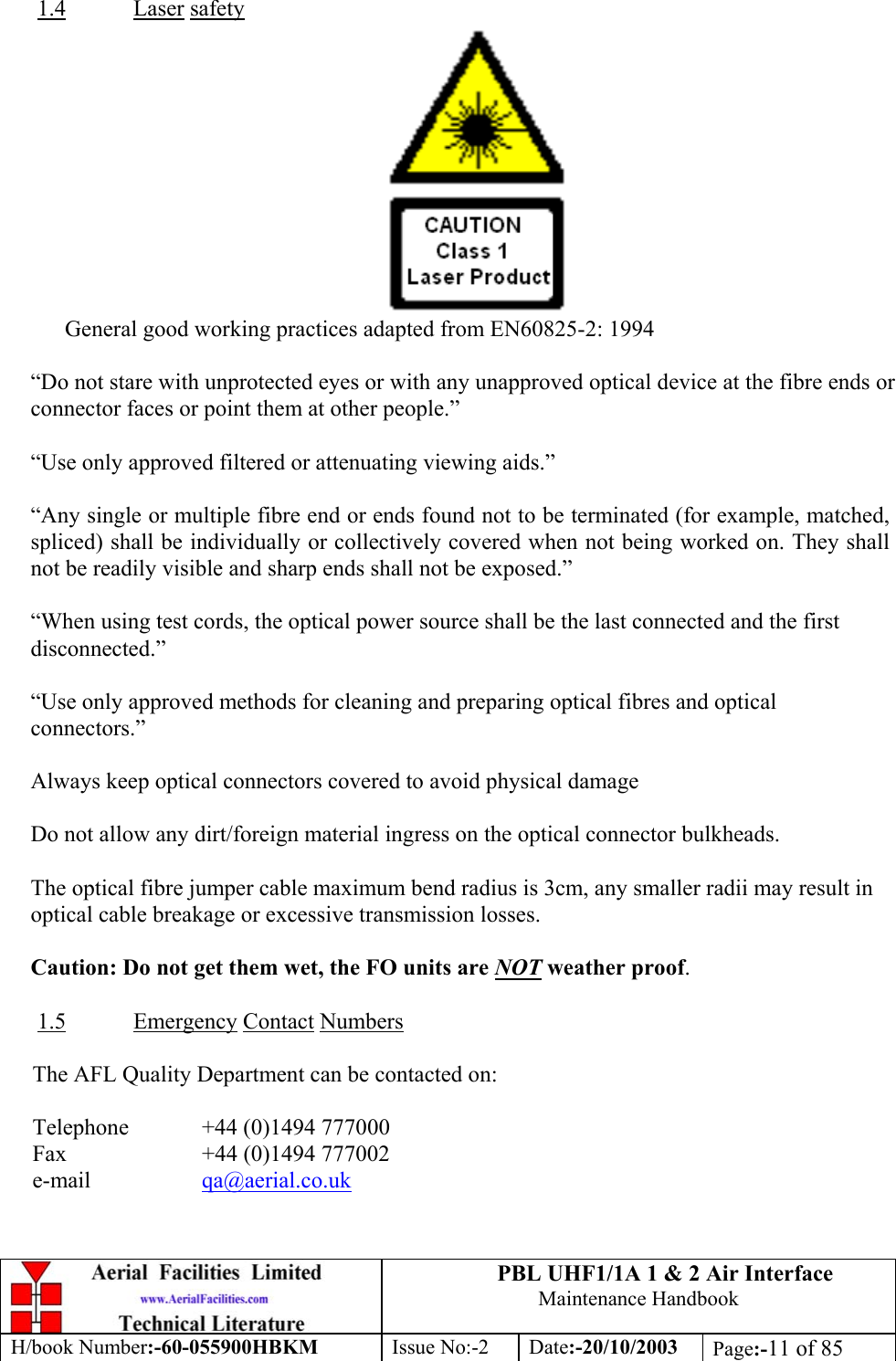 PBL UHF1/1A 1 &amp; 2 Air InterfaceMaintenance HandbookH/book Number:-60-055900HBKM Issue No:-2 Date:-20/10/2003 Page:-11 of 851.4 Laser safetyGeneral good working practices adapted from EN60825-2: 1994“Do not stare with unprotected eyes or with any unapproved optical device at the fibre ends orconnector faces or point them at other people.”“Use only approved filtered or attenuating viewing aids.”“Any single or multiple fibre end or ends found not to be terminated (for example, matched,spliced) shall be individually or collectively covered when not being worked on. They shallnot be readily visible and sharp ends shall not be exposed.”“When using test cords, the optical power source shall be the last connected and the firstdisconnected.”“Use only approved methods for cleaning and preparing optical fibres and opticalconnectors.”Always keep optical connectors covered to avoid physical damageDo not allow any dirt/foreign material ingress on the optical connector bulkheads.The optical fibre jumper cable maximum bend radius is 3cm, any smaller radii may result inoptical cable breakage or excessive transmission losses.Caution: Do not get them wet, the FO units are NOT weather proof.1.5 Emergency Contact NumbersThe AFL Quality Department can be contacted on:Telephone  +44 (0)1494 777000Fax +44 (0)1494 777002e-mail qa@aerial.co.uk