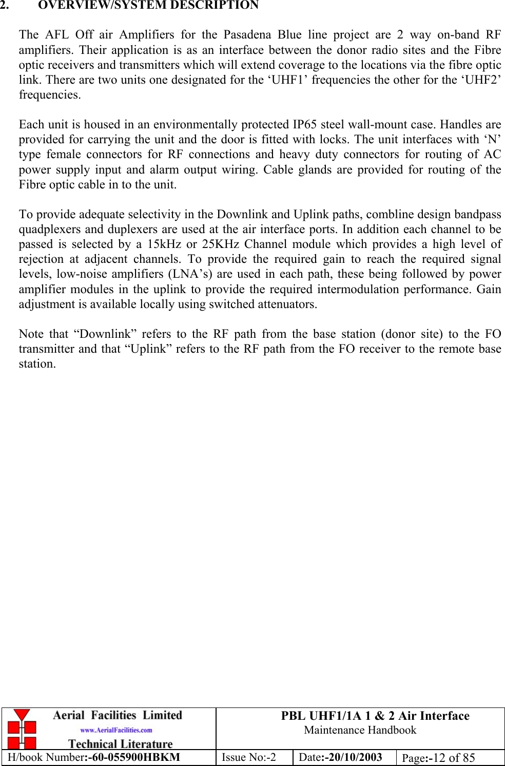 PBL UHF1/1A 1 &amp; 2 Air InterfaceMaintenance HandbookH/book Number:-60-055900HBKM Issue No:-2 Date:-20/10/2003 Page:-12 of 852. OVERVIEW/SYSTEM DESCRIPTIONThe AFL Off air Amplifiers for the Pasadena Blue line project are 2 way on-band RFamplifiers. Their application is as an interface between the donor radio sites and the Fibreoptic receivers and transmitters which will extend coverage to the locations via the fibre opticlink. There are two units one designated for the ‘UHF1’ frequencies the other for the ‘UHF2’frequencies.Each unit is housed in an environmentally protected IP65 steel wall-mount case. Handles areprovided for carrying the unit and the door is fitted with locks. The unit interfaces with ‘N’type female connectors for RF connections and heavy duty connectors for routing of ACpower supply input and alarm output wiring. Cable glands are provided for routing of theFibre optic cable in to the unit.To provide adequate selectivity in the Downlink and Uplink paths, combline design bandpassquadplexers and duplexers are used at the air interface ports. In addition each channel to bepassed is selected by a 15kHz or 25KHz Channel module which provides a high level ofrejection at adjacent channels. To provide the required gain to reach the required signallevels, low-noise amplifiers (LNA’s) are used in each path, these being followed by poweramplifier modules in the uplink to provide the required intermodulation performance. Gainadjustment is available locally using switched attenuators.Note that “Downlink” refers to the RF path from the base station (donor site) to the FOtransmitter and that “Uplink” refers to the RF path from the FO receiver to the remote basestation.