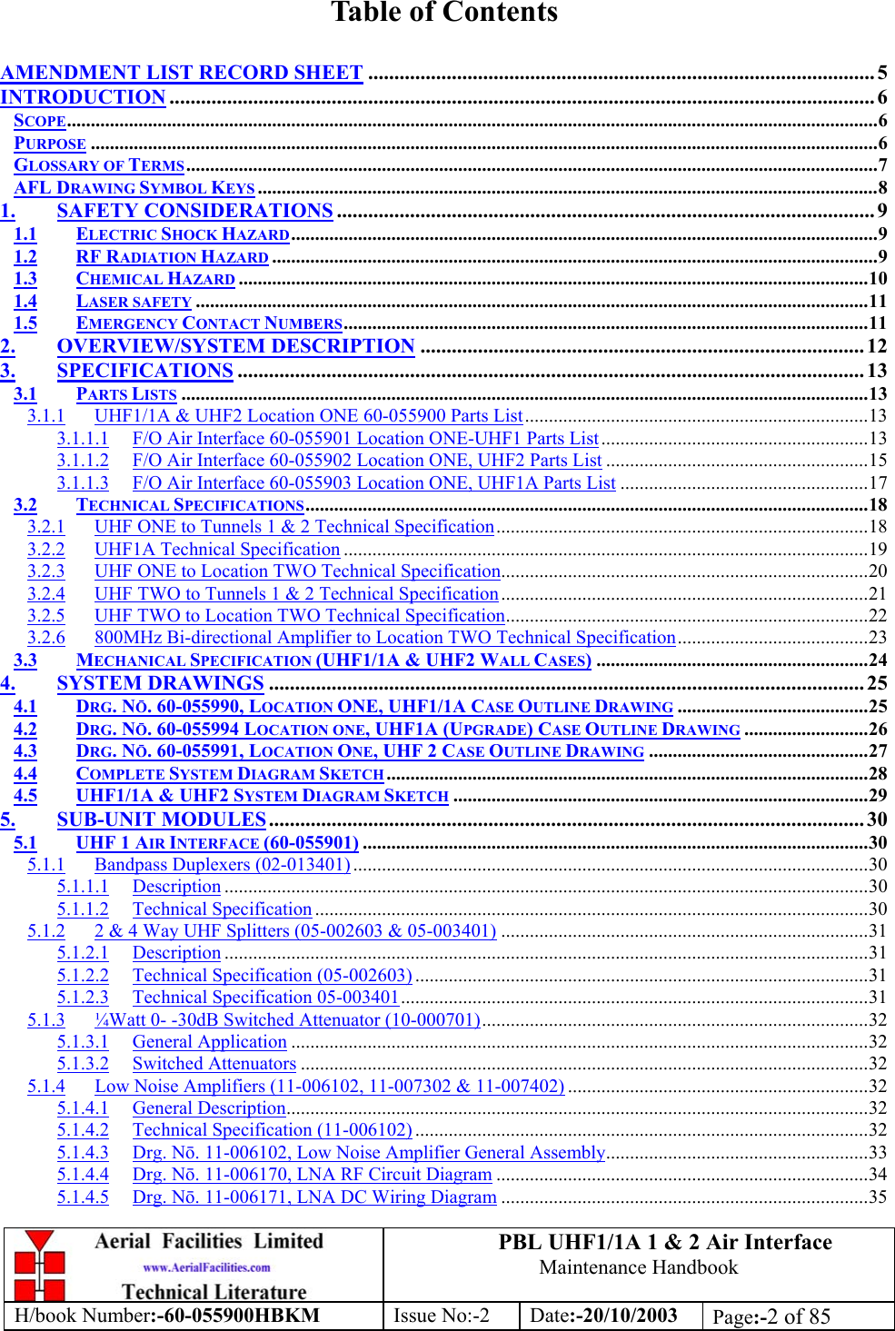 PBL UHF1/1A 1 &amp; 2 Air InterfaceMaintenance HandbookH/book Number:-60-055900HBKM Issue No:-2 Date:-20/10/2003 Page:-2 of 85Table of ContentsAMENDMENT LIST RECORD SHEET ................................................................................................. 5INTRODUCTION ....................................................................................................................................... 6SCOPE..........................................................................................................................................................................6PURPOSE .....................................................................................................................................................................6GLOSSARY OF TERMS.................................................................................................................................................7AFL DRAWING SYMBOL KEYS ..................................................................................................................................81. SAFETY CONSIDERATIONS ....................................................................................................... 91.1 ELECTRIC SHOCK HAZARD...........................................................................................................................91.2 RF RADIATION HAZARD ...............................................................................................................................91.3 CHEMICAL HAZARD ....................................................................................................................................101.4 LASER SAFETY .............................................................................................................................................111.5 EMERGENCY CONTACT NUMBERS..............................................................................................................112. OVERVIEW/SYSTEM DESCRIPTION ..................................................................................... 123. SPECIFICATIONS ........................................................................................................................ 133.1 PARTS LISTS ................................................................................................................................................133.1.1 UHF1/1A &amp; UHF2 Location ONE 60-055900 Parts List........................................................................133.1.1.1 F/O Air Interface 60-055901 Location ONE-UHF1 Parts List........................................................133.1.1.2 F/O Air Interface 60-055902 Location ONE, UHF2 Parts List .......................................................153.1.1.3 F/O Air Interface 60-055903 Location ONE, UHF1A Parts List ....................................................173.2 TECHNICAL SPECIFICATIONS......................................................................................................................183.2.1 UHF ONE to Tunnels 1 &amp; 2 Technical Specification..............................................................................183.2.2 UHF1A Technical Specification ..............................................................................................................193.2.3 UHF ONE to Location TWO Technical Specification.............................................................................203.2.4 UHF TWO to Tunnels 1 &amp; 2 Technical Specification.............................................................................213.2.5 UHF TWO to Location TWO Technical Specification............................................................................223.2.6 800MHz Bi-directional Amplifier to Location TWO Technical Specification........................................233.3 MECHANICAL SPECIFICATION (UHF1/1A &amp; UHF2 WALL CASES).........................................................244. SYSTEM DRAWINGS .................................................................................................................. 254.1 DRG. NŌ. 60-055990, LOCATION ONE, UHF1/1A CASE OUTLINE DRAWING ........................................254.2 DRG. NŌ. 60-055994 LOCATION ONE, UHF1A (UPGRADE) CASE OUTLINE DRAWING ..........................264.3 DRG. NŌ. 60-055991, LOCATION ONE, UHF 2 CASE OUTLINE DRAWING ..............................................274.4 COMPLETE SYSTEM DIAGRAM SKETCH .....................................................................................................284.5 UHF1/1A &amp; UHF2 SYSTEM DIAGRAM SKETCH .......................................................................................295. SUB-UNIT MODULES.................................................................................................................. 305.1 UHF 1 AIR INTERFACE (60-055901) ..........................................................................................................305.1.1 Bandpass Duplexers (02-013401) ............................................................................................................305.1.1.1 Description .......................................................................................................................................305.1.1.2 Technical Specification ....................................................................................................................305.1.2 2 &amp; 4 Way UHF Splitters (05-002603 &amp; 05-003401) .............................................................................315.1.2.1 Description .......................................................................................................................................315.1.2.2 Technical Specification (05-002603) ...............................................................................................315.1.2.3 Technical Specification 05-003401..................................................................................................315.1.3 ¼Watt 0- -30dB Switched Attenuator (10-000701).................................................................................325.1.3.1 General Application .........................................................................................................................325.1.3.2 Switched Attenuators .......................................................................................................................325.1.4 Low Noise Amplifiers (11-006102, 11-007302 &amp; 11-007402) ...............................................................325.1.4.1 General Description..........................................................................................................................325.1.4.2 Technical Specification (11-006102) ...............................................................................................325.1.4.3 Drg. Nō. 11-006102, Low Noise Amplifier General Assembly.......................................................335.1.4.4 Drg. Nō. 11-006170, LNA RF Circuit Diagram ..............................................................................345.1.4.5 Drg. Nō. 11-006171, LNA DC Wiring Diagram .............................................................................35