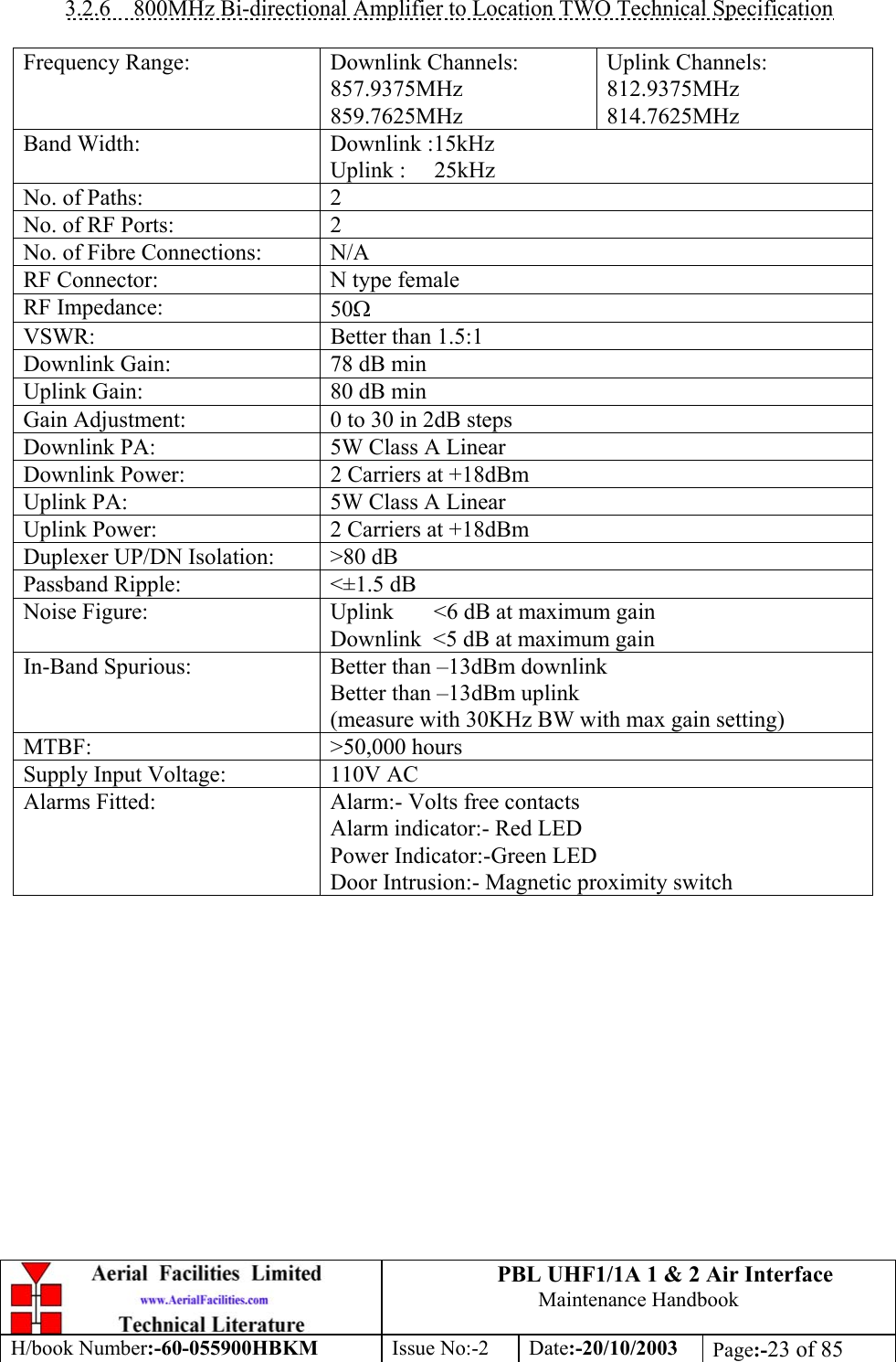 PBL UHF1/1A 1 &amp; 2 Air InterfaceMaintenance HandbookH/book Number:-60-055900HBKM Issue No:-2 Date:-20/10/2003 Page:-23 of 853.2.6    800MHz Bi-directional Amplifier to Location TWO Technical SpecificationFrequency Range: Downlink Channels:857.9375MHz859.7625MHzUplink Channels:812.9375MHz814.7625MHzBand Width: Downlink :15kHzUplink :     25kHzNo. of Paths: 2No. of RF Ports: 2No. of Fibre Connections: N/ARF Connector: N type femaleRF Impedance: 50ΩVSWR: Better than 1.5:1Downlink Gain: 78 dB minUplink Gain: 80 dB minGain Adjustment: 0 to 30 in 2dB stepsDownlink PA: 5W Class A LinearDownlink Power: 2 Carriers at +18dBmUplink PA: 5W Class A LinearUplink Power: 2 Carriers at +18dBmDuplexer UP/DN Isolation: &gt;80 dBPassband Ripple: &lt;±1.5 dBNoise Figure: Uplink       &lt;6 dB at maximum gainDownlink  &lt;5 dB at maximum gainIn-Band Spurious: Better than –13dBm downlinkBetter than –13dBm uplink(measure with 30KHz BW with max gain setting)MTBF: &gt;50,000 hoursSupply Input Voltage: 110V ACAlarms Fitted: Alarm:- Volts free contactsAlarm indicator:- Red LEDPower Indicator:-Green LEDDoor Intrusion:- Magnetic proximity switch