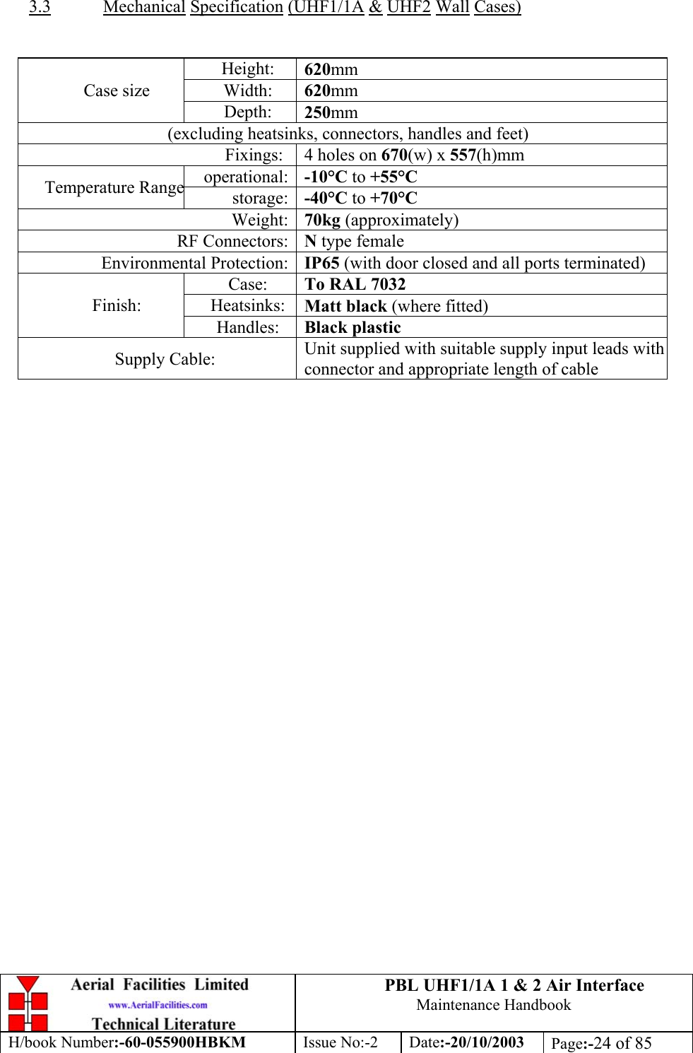 PBL UHF1/1A 1 &amp; 2 Air InterfaceMaintenance HandbookH/book Number:-60-055900HBKM Issue No:-2 Date:-20/10/2003 Page:-24 of 853.3 Mechanical Specification (UHF1/1A &amp; UHF2 Wall Cases)Height: 620mmWidth: 620mmCase sizeDepth: 250mm(excluding heatsinks, connectors, handles and feet)Fixings: 4 holes on 670(w) x 557(h)mmoperational: -10°C to +55°CTemperature Rangestorage: -40°C to +70°CWeight: 70kg (approximately)RF Connectors: N type femaleEnvironmental Protection: IP65 (with door closed and all ports terminated)Case: To RAL 7032Heatsinks: Matt black (where fitted)Finish:Handles: Black plasticSupply Cable: Unit supplied with suitable supply input leads withconnector and appropriate length of cable