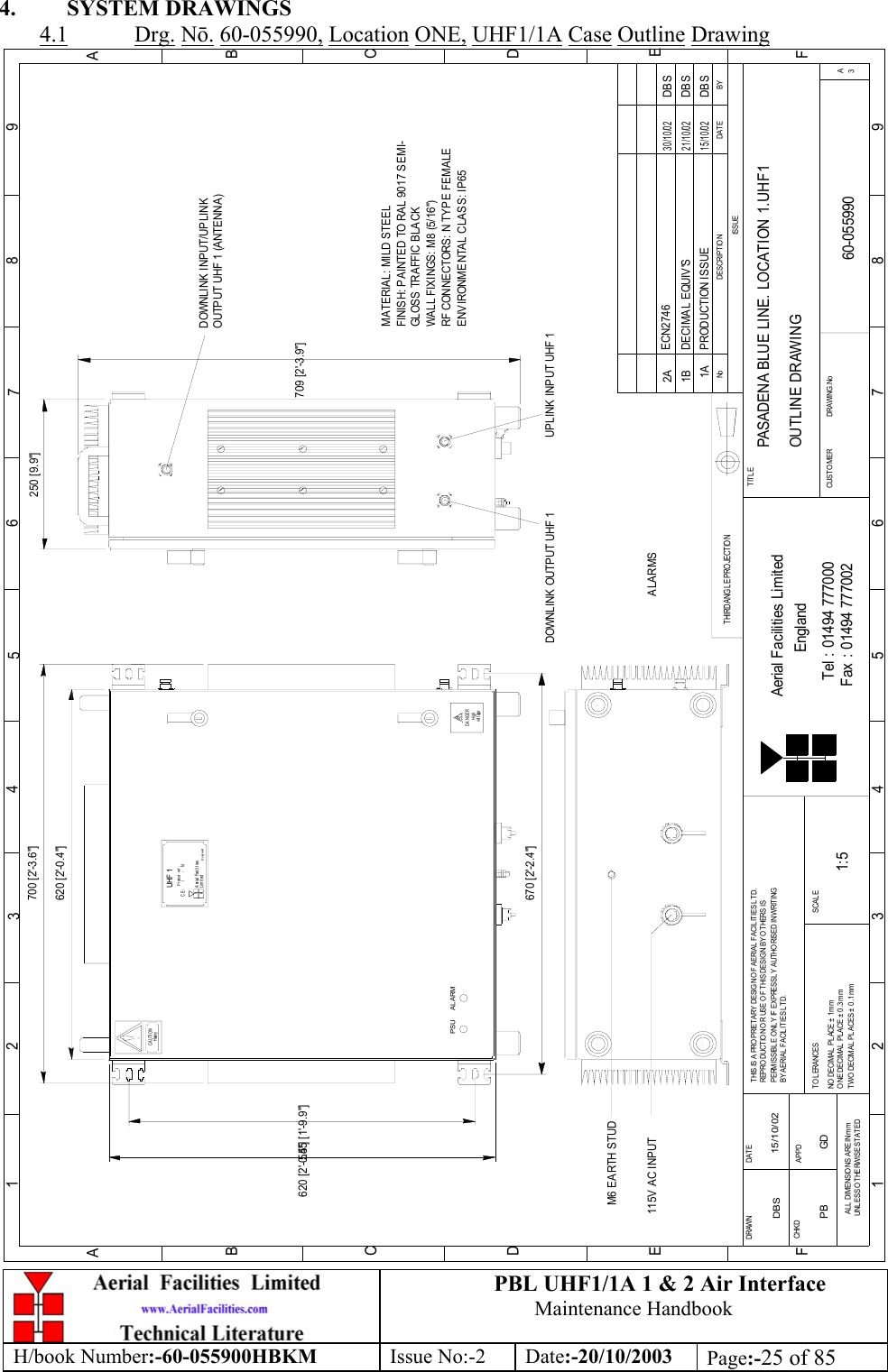 PBL UHF1/1A 1 &amp; 2 Air InterfaceMaintenance HandbookH/book Number:-60-055900HBKM Issue No:-2 Date:-20/10/2003 Page:-25 of 854. SYSTEM DRAWINGS4.1 Drg. Nō. 60-055990, Location ONE, UHF1/1A Case Outline DrawingBYDAT EDESCRIPT IO NNo123456789ABCDEF1 23456789ABCDEFFax : 01494 777002Tel : 01494 777000Aerial Facilities LimitedTHIS IS A PROPRIETARY DESIG N OF AERIAL  FACIL ITIES L TD.REPRO DUCT IO N OR USE O F THIS DESIG N BY O THERS ISPERMISSIBL E O NL Y IF EXPRESSL Y AUTHO RISED IN WRITINGBY AERIAL FACIL ITIES LTD.NO  DECIM AL  PL ACE ±  1 mmO NE DECIM AL  PL ACE ±  0 .3 mmTWO DECIMAL PLACES ± 0.1mmAL L DIMENSIO NS ARE IN mmUNLESS OTHERWISE STATEDCHKDDRAWN        APPDDAT ETOLERANCES SCALEEnglandCUSTO MER                      DRAWING.NoTITLEISSUE3APASADENA BLUE LINE. LOCATION 1.UHF1OUTLINE DRAWING60-0559901A1:5DBS 15/10/02620 [2&apos;-0.4&quot;]E ngl andLi m i t edAerial FacilitiesUHF  1P rodu ct  r ef  :CE-     /     -   NH eavyCAUTIONvol t ageHighDANGERTHIRD ANGLE PROJECTION700 [2&apos;-3.6&quot;]620 [2&apos;-0.4&quot;]250 [9.9&quot;]709 [2&apos;-3.9&quot;]DOWNLINK INPUT/UPLINK OUTPUT UHF 1 (ANTENNA)UPLINK INPUT UHF 1P RODUCTION ISS UE15/10/02DBSM6 EARTH STUDDOWNLINK OUTPUT UHF 1115V AC INPUTPSU ALARM670 [2&apos;-2.4&quot;]555 [1&apos;-9.9&quot;]MATERIAL: MILD STEELFINISH: PAINTED TO RAL 9017 SEMI-GLOSS TRAFFIC B LACKWALL FIXINGS: M8 (5/16&quot;)RF CONNECTORS: N TYPE FEMALEENVIRONMENTAL CLASS: IP65DECIMAL EQUIV&apos;S DBS21/10/021B2A ECN274630/10/02DBSALARMSPB GD