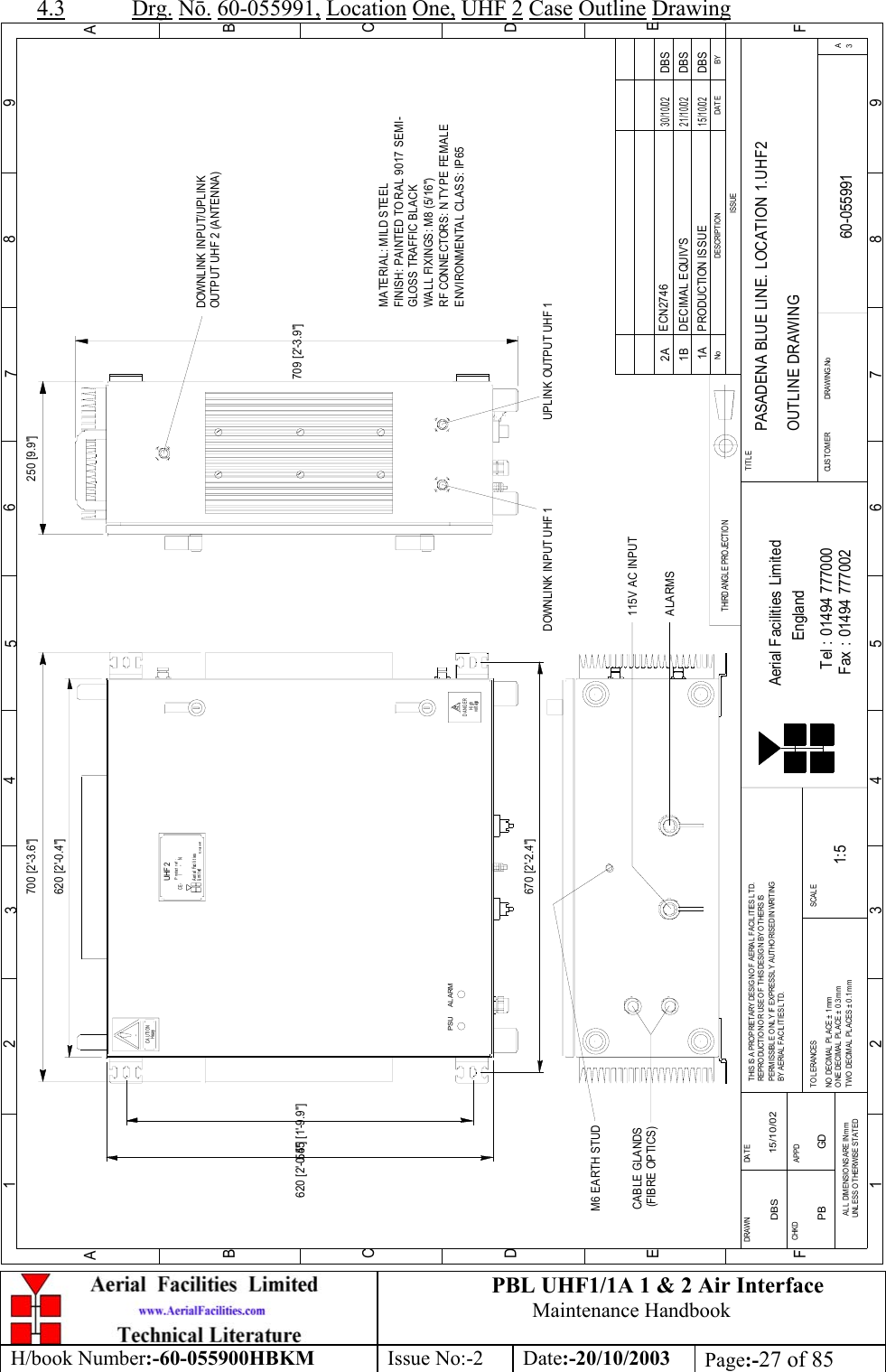 PBL UHF1/1A 1 &amp; 2 Air InterfaceMaintenance HandbookH/book Number:-60-055900HBKM Issue No:-2 Date:-20/10/2003 Page:-27 of 854.3 Drg. Nō. 60-055991, Location One, UHF 2 Case Outline DrawingBYDAT EDES CRIP TIO NNo123456789ABCDEF1 23456789ABCDEFFax : 01494 777002Tel : 01494 777000Aerial Facilities LimitedTHIS IS A PROPRIETARY DESIG N O F AERIAL FACIL ITIES LTD.REP RO DUCT IO N O R USE O F T HIS DESIG N BY O THERS ISPERMISSIBLE O NL Y IF EXPRESSLY AUTHORISED IN WRITINGBY AERIAL  FACILITIES LTD.NO  DECIM AL  PL ACE  ±  1 mmONE DECIMAL  PL ACE ±  0.3mmTWO  DECIMAL  PLACES ± 0 .1 mmAL L  DIMENSIO NS ARE IN mmUNL ESS OTHERWISE STATEDCHKDDRAWN        APPDDATET O L ERANCES SCALEEnglandCUST OM ER                      DRAWING .NoTITLEISSUE3APASADENA BLUE LINE. LOCATION 1.UHF2OUTLINE DRAWING60-0559911A1:5DBS 15/10/02620 [2&apos;-0.4&quot;]EnglandLi m i t edAerial FacilitiesUHF 2P rod uct  r ef  :CE-     /     -   NHeavyCAUTIONvol t ageHighDANGERTHIRD ANGL E PROJECTION700 [2&apos;-3.6&quot;]620 [2&apos;-0.4&quot;]250 [9.9&quot;]709 [2&apos;-3.9&quot;]PRODUCTION ISSUE15/10/02DBSM6 EARTH STUDCABLE GLANDS(FIBRE OPTICS)115V AC INPUTPSU AL ARM670 [2&apos;-2.4&quot;]555 [1&apos;-9.9&quot;]MATERIAL: MILD STEELFINISH: PAINTED TO RAL 9017 SEMI-GLOSS TRAFFIC BLACKWALL FIXINGS: M8 (5/16&quot;)RF CONNECTORS: N TYPE FEMALEENVIRONMENTAL CLASS: IP65DECIMAL EQUIV&apos;S DBS21/10/021BDOWNLINK INPUT/UPLINK OUTPUT UHF 2 (ANTENNA)DOWNLINK INPUT UHF 1 UPLINK OUTPUT UHF 1ECN27462A30/10/02DBSALARMSPB GD