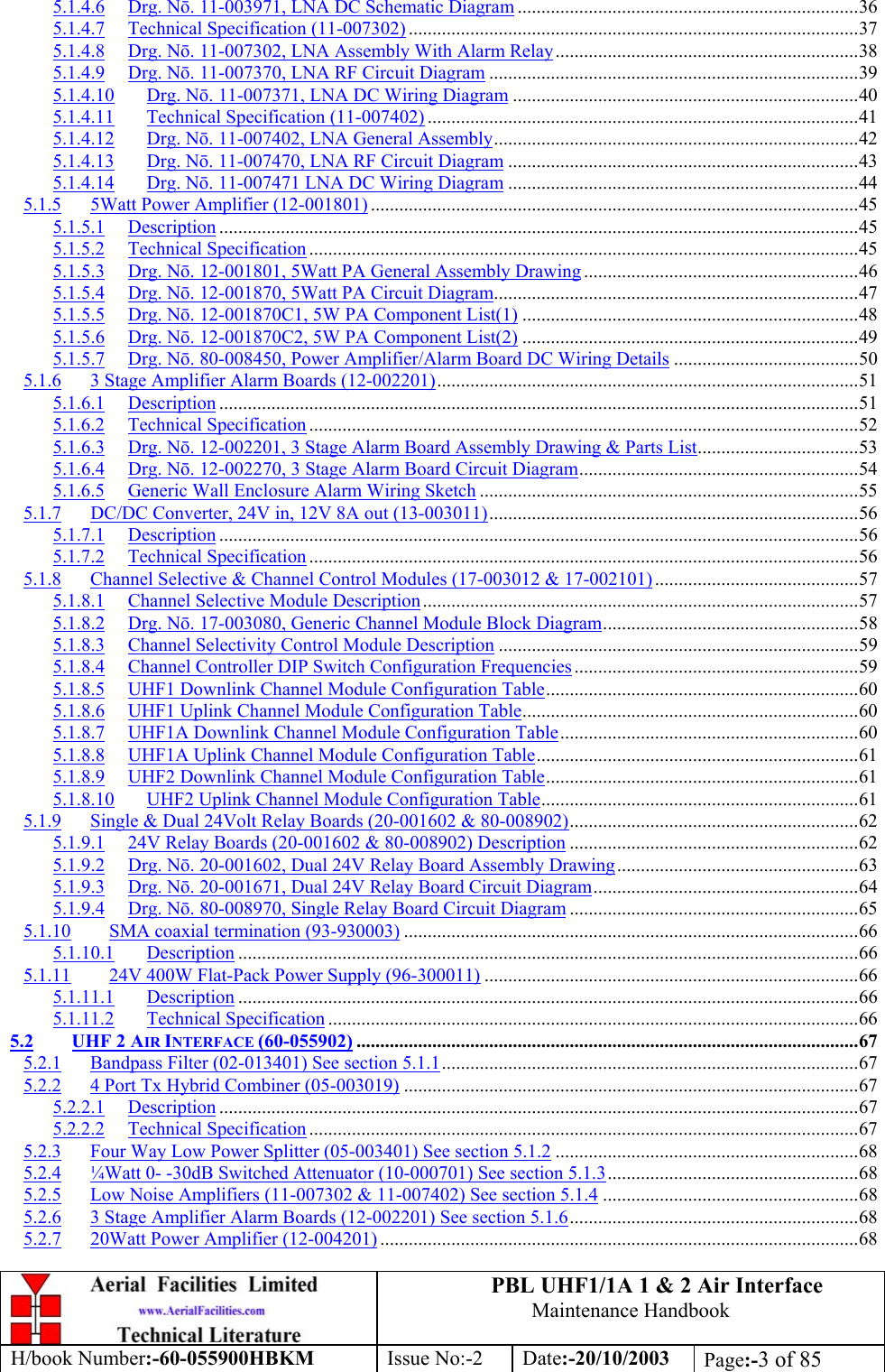 PBL UHF1/1A 1 &amp; 2 Air InterfaceMaintenance HandbookH/book Number:-60-055900HBKM Issue No:-2 Date:-20/10/2003 Page:-3 of 855.1.4.6 Drg. Nō. 11-003971, LNA DC Schematic Diagram ........................................................................365.1.4.7 Technical Specification (11-007302) ...............................................................................................375.1.4.8 Drg. Nō. 11-007302, LNA Assembly With Alarm Relay................................................................385.1.4.9 Drg. Nō. 11-007370, LNA RF Circuit Diagram ..............................................................................395.1.4.10 Drg. Nō. 11-007371, LNA DC Wiring Diagram .........................................................................405.1.4.11 Technical Specification (11-007402) ...........................................................................................415.1.4.12 Drg. Nō. 11-007402, LNA General Assembly.............................................................................425.1.4.13 Drg. Nō. 11-007470, LNA RF Circuit Diagram ..........................................................................435.1.4.14 Drg. Nō. 11-007471 LNA DC Wiring Diagram ..........................................................................445.1.5 5Watt Power Amplifier (12-001801) .......................................................................................................455.1.5.1 Description .......................................................................................................................................455.1.5.2 Technical Specification ....................................................................................................................455.1.5.3 Drg. Nō. 12-001801, 5Watt PA General Assembly Drawing ..........................................................465.1.5.4 Drg. Nō. 12-001870, 5Watt PA Circuit Diagram.............................................................................475.1.5.5 Drg. Nō. 12-001870C1, 5W PA Component List(1) .......................................................................485.1.5.6 Drg. Nō. 12-001870C2, 5W PA Component List(2) .......................................................................495.1.5.7 Drg. Nō. 80-008450, Power Amplifier/Alarm Board DC Wiring Details .......................................505.1.6 3 Stage Amplifier Alarm Boards (12-002201).........................................................................................515.1.6.1 Description .......................................................................................................................................515.1.6.2 Technical Specification ....................................................................................................................525.1.6.3 Drg. Nō. 12-002201, 3 Stage Alarm Board Assembly Drawing &amp; Parts List..................................535.1.6.4 Drg. Nō. 12-002270, 3 Stage Alarm Board Circuit Diagram...........................................................545.1.6.5 Generic Wall Enclosure Alarm Wiring Sketch ................................................................................555.1.7 DC/DC Converter, 24V in, 12V 8A out (13-003011)..............................................................................565.1.7.1 Description .......................................................................................................................................565.1.7.2 Technical Specification ....................................................................................................................565.1.8 Channel Selective &amp; Channel Control Modules (17-003012 &amp; 17-002101)...........................................575.1.8.1 Channel Selective Module Description............................................................................................575.1.8.2 Drg. Nō. 17-003080, Generic Channel Module Block Diagram......................................................585.1.8.3 Channel Selectivity Control Module Description ............................................................................595.1.8.4 Channel Controller DIP Switch Configuration Frequencies............................................................595.1.8.5 UHF1 Downlink Channel Module Configuration Table..................................................................605.1.8.6 UHF1 Uplink Channel Module Configuration Table.......................................................................605.1.8.7 UHF1A Downlink Channel Module Configuration Table...............................................................605.1.8.8 UHF1A Uplink Channel Module Configuration Table....................................................................615.1.8.9 UHF2 Downlink Channel Module Configuration Table..................................................................615.1.8.10 UHF2 Uplink Channel Module Configuration Table...................................................................615.1.9 Single &amp; Dual 24Volt Relay Boards (20-001602 &amp; 80-008902).............................................................625.1.9.1 24V Relay Boards (20-001602 &amp; 80-008902) Description .............................................................625.1.9.2 Drg. Nō. 20-001602, Dual 24V Relay Board Assembly Drawing...................................................635.1.9.3 Drg. Nō. 20-001671, Dual 24V Relay Board Circuit Diagram........................................................645.1.9.4 Drg. Nō. 80-008970, Single Relay Board Circuit Diagram .............................................................655.1.10 SMA coaxial termination (93-930003) ................................................................................................665.1.10.1 Description ...................................................................................................................................665.1.11 24V 400W Flat-Pack Power Supply (96-300011) ...............................................................................665.1.11.1 Description ...................................................................................................................................665.1.11.2 Technical Specification ................................................................................................................665.2 UHF 2 AIR INTERFACE (60-055902) ..........................................................................................................675.2.1 Bandpass Filter (02-013401) See section 5.1.1........................................................................................675.2.2 4 Port Tx Hybrid Combiner (05-003019) ................................................................................................675.2.2.1 Description .......................................................................................................................................675.2.2.2 Technical Specification ....................................................................................................................675.2.3 Four Way Low Power Splitter (05-003401) See section 5.1.2 ................................................................685.2.4 ¼Watt 0- -30dB Switched Attenuator (10-000701) See section 5.1.3.....................................................685.2.5 Low Noise Amplifiers (11-007302 &amp; 11-007402) See section 5.1.4 ......................................................685.2.6 3 Stage Amplifier Alarm Boards (12-002201) See section 5.1.6.............................................................685.2.7 20Watt Power Amplifier (12-004201) .....................................................................................................68