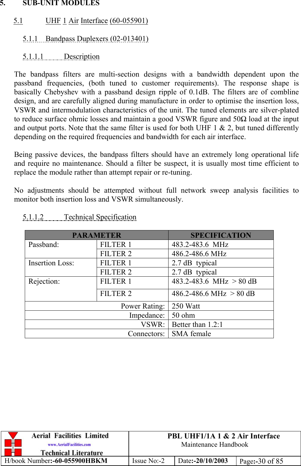 PBL UHF1/1A 1 &amp; 2 Air InterfaceMaintenance HandbookH/book Number:-60-055900HBKM Issue No:-2 Date:-20/10/2003 Page:-30 of 855. SUB-UNIT MODULES5.1 UHF 1 Air Interface (60-055901)5.1.1    Bandpass Duplexers (02-013401)5.1.1.1           DescriptionThe bandpass filters are multi-section designs with a bandwidth dependent upon thepassband frequencies, (both tuned to customer requirements). The response shape isbasically Chebyshev with a passband design ripple of 0.1dB. The filters are of comblinedesign, and are carefully aligned during manufacture in order to optimise the insertion loss,VSWR and intermodulation characteristics of the unit. The tuned elements are silver-platedto reduce surface ohmic losses and maintain a good VSWR figure and 50Ω load at the inputand output ports. Note that the same filter is used for both UHF 1 &amp; 2, but tuned differentlydepending on the required frequencies and bandwidth for each air interface.Being passive devices, the bandpass filters should have an extremely long operational lifeand require no maintenance. Should a filter be suspect, it is usually most time efficient toreplace the module rather than attempt repair or re-tuning.No adjustments should be attempted without full network sweep analysis facilities tomonitor both insertion loss and VSWR simultaneously.5.1.1.2           Technical SpecificationPARAMETER SPECIFICATIONFILTER 1 483.2-483.6  MHzPassband:FILTER 2 486.2-486.6 MHzFILTER 1 2.7 dB  typicalInsertion Loss:FILTER 2 2.7 dB  typicalFILTER 1 483.2-483.6  MHz  &gt; 80 dBRejection:FILTER 2 486.2-486.6 MHz  &gt; 80 dBPower Rating: 250 WattImpedance: 50 ohmVSWR: Better than 1.2:1Connectors: SMA female