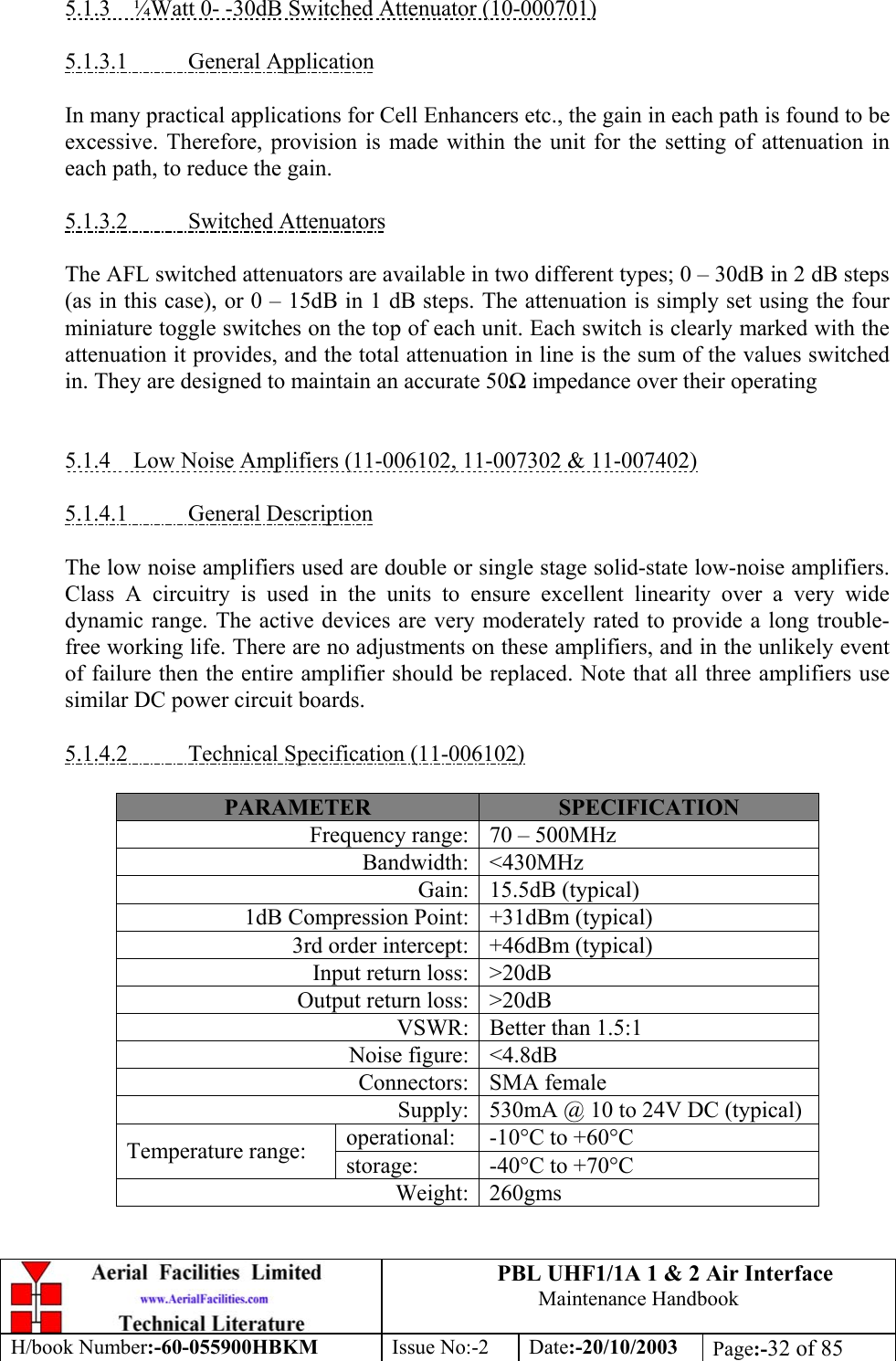 PBL UHF1/1A 1 &amp; 2 Air InterfaceMaintenance HandbookH/book Number:-60-055900HBKM Issue No:-2 Date:-20/10/2003 Page:-32 of 855.1.3    ¼Watt 0- -30dB Switched Attenuator (10-000701)5.1.3.1           General ApplicationIn many practical applications for Cell Enhancers etc., the gain in each path is found to beexcessive. Therefore, provision is made within the unit for the setting of attenuation ineach path, to reduce the gain.5.1.3.2           Switched AttenuatorsThe AFL switched attenuators are available in two different types; 0 – 30dB in 2 dB steps(as in this case), or 0 – 15dB in 1 dB steps. The attenuation is simply set using the fourminiature toggle switches on the top of each unit. Each switch is clearly marked with theattenuation it provides, and the total attenuation in line is the sum of the values switchedin. They are designed to maintain an accurate 50Ω impedance over their operating5.1.4    Low Noise Amplifiers (11-006102, 11-007302 &amp; 11-007402)5.1.4.1           General DescriptionThe low noise amplifiers used are double or single stage solid-state low-noise amplifiers.Class A circuitry is used in the units to ensure excellent linearity over a very widedynamic range. The active devices are very moderately rated to provide a long trouble-free working life. There are no adjustments on these amplifiers, and in the unlikely eventof failure then the entire amplifier should be replaced. Note that all three amplifiers usesimilar DC power circuit boards.5.1.4.2           Technical Specification (11-006102)PARAMETER SPECIFICATIONFrequency range: 70 – 500MHzBandwidth: &lt;430MHzGain: 15.5dB (typical)1dB Compression Point: +31dBm (typical)3rd order intercept: +46dBm (typical)Input return loss: &gt;20dBOutput return loss: &gt;20dBVSWR: Better than 1.5:1Noise figure: &lt;4.8dBConnectors: SMA femaleSupply: 530mA @ 10 to 24V DC (typical)operational: -10°C to +60°CTemperature range: storage: -40°C to +70°CWeight: 260gms