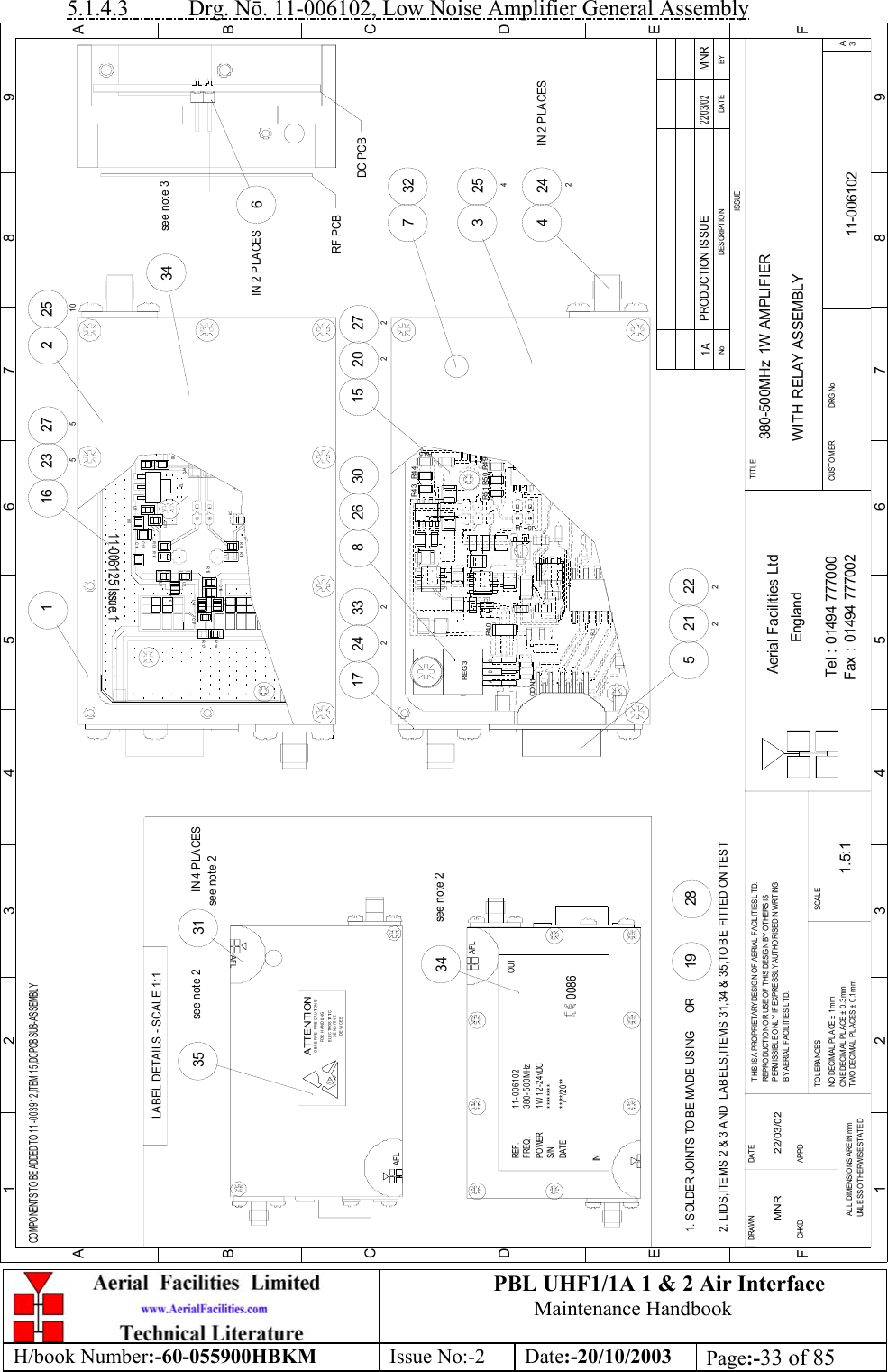 PBL UHF1/1A 1 &amp; 2 Air InterfaceMaintenance HandbookH/book Number:-60-055900HBKM Issue No:-2 Date:-20/10/2003 Page:-33 of 855.1.4.3           Drg. Nō. 11-006102, Low Noise Amplifier General Assembly380-500MHz 1W AMPLIFIERWITH RELAY ASSEMBLY11-0061021A1.5:1MNR 22/03/0252122224242IN 2 PLACES254332717 242826 30 2722021533227516 23516IN 2 PLACES2251034see note 334see note 235see note 231IN 4 PLACES2819BYDATEDES CRIPT IO NNoISSUE1 23 456 78 9ABCDEF1 23 456 78 9FEDABCFax : 01494 777002Tel : 01494 777000Aerial Facilities LtdTWO DECIMAL PL ACES ± 0 .1mmONE DECIMAL  PLACE ± 0 .3 mmNO  DECIMAL  PL ACE ±  1 m mBY A ERIAL  F ACIL ITIES L TD.PERMISSIBLE ONLY IF EXPRESSLY AUTHORISED IN WRITINGREPRO DUCTION OR USE O F THIS DESIG N BY O THERS ISTHIS IS A PROPRIETARY DESIGN OF AERIAL FACILITIES L TD.DRAWN        CHKDAL L  DIM ENSIO NS A RE IN mmUNL ESS O THERWISE ST ATEDAPPDDAT ET O L ERANCES SCAL EEnglandCUSTO MER                      DRG.NoTITLEA3PRODUCTION ISSUE22/03/02MNRJ5CO N1J4REG 3ABCR4 0 R5 0R5 1R4 4R4 3COMPONENTS TO BE ADDED TO 11-003912,ITEM 15,DC PCB SUB-ASSEMBLYDC PCBRF PCBR4 5R4 9L12R12R1411-006125 Issue.1L6T2L9L10C12C14C11R13L11C15R10C9R9L13R15L14C16C17R17R16RL1AFLS/N ********INDATE **/**/20**POWERFREQ.REF. 11-0061021W 12-24vDC380-500MHz0086AFLOUTSENS ITIVEDEVICESE LE C TR O S TA TI COBSERVE PRECAUTIONSATTENTIONFOR HANDLINGsee note 2AFLLABEL DETAILS - SCALE 1:12. LIDS,ITEMS 2 &amp; 3 AND  LABELS,ITEMS 31,34 &amp; 35,TO BE FITTED ON TEST1. SOLDER JOINTS TO BE MADE USING      OR