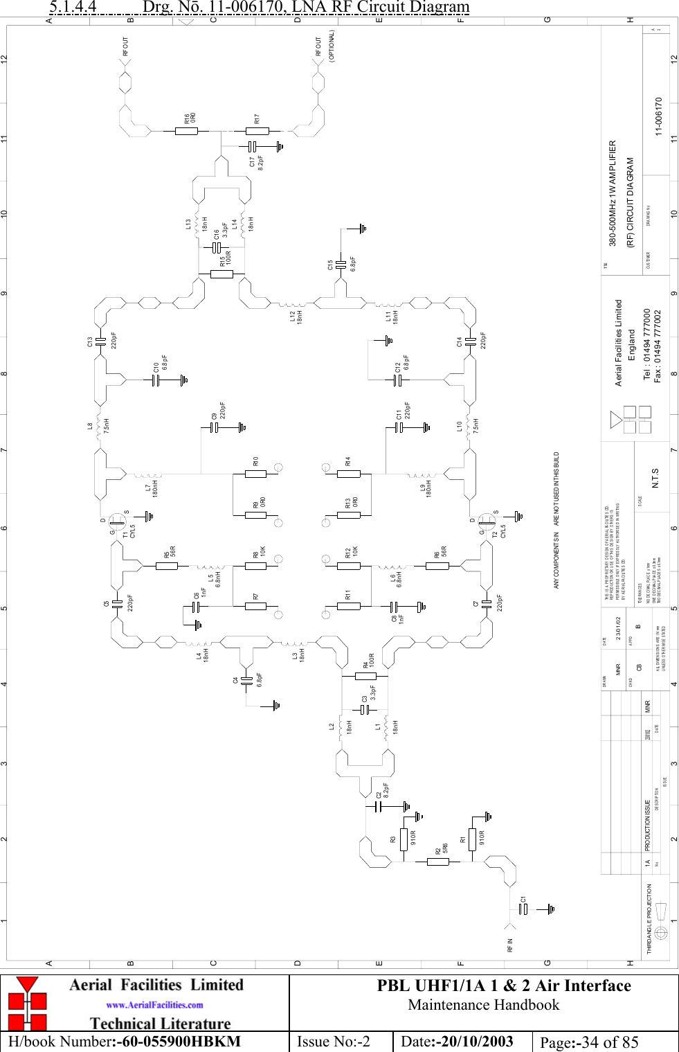 PBL UHF1/1A 1 &amp; 2 Air InterfaceMaintenance HandbookH/book Number:-60-055900HBKM Issue No:-2 Date:-20/10/2003 Page:-34 of 855.1.4.4           Drg. Nō. 11-006170, LNA RF Circuit DiagramC1C2C3C7R6C8R1 1 R1 2R5C5C6R7 R8R1R2R3R4C4R1 3 R1 4R9 R1 0C1 0C1 4C1 3R1 5C1 6C1 7380-500MHz 1W AMPLIFIER(RF) CIRCUIT DIAGRAM11-0061701AN.T.SMNR 23/01/02C9C1 1 C1 2R1 6R1 7C1 5DATEDESCRIPTIONNoISSUETHIRD ANGL E PROJECTION123456789101112ABCDEFGH123456789101112ABCDEFGHPERMISSIBLE ONLY IF EXPRESSLY AUTHORISED IN WRITINGRE P ROD UCTION OR USE OF THI S  DE S I GN B Y  OTHERS  I STHIS IS A PROPRIETARY DESIGN OF AERIAL FACILITIES LTD.UNLESS OTHERWISE STATEDALL DIMENSIONS A RE IN mmDATEDRAWN        CHKD APPDTWO DECIMAL PLACES ± 0.1mmNO DECIMA L PLACE ± 1mmONE DECIMAL PLACE ± 0.3mmBY AERIAL FACILITIES LTD.TOLERANCES SCALECUSTOMER                      DRAWING NoFax : 01494 777002Tel : 01494 777000Aerial Facilities LimitedEnglandTI TLE2A910R5R6910R8.2pFL1L23.3pF 100R18nHL318nH18nH18nHL46.8pF220pF1nF56R56R1nF220pF220pF220pF220pF220pF10K 0R010K 0R06.8nHL56.8nHL6T1CYL 5GDSGDSCYL 5T2L7180nH180nHL97.5nHL87.5nHL1018nHL11L1218nH18nHL1318nHL146.8pF6.8pF100R 3.3pF8.2pFRF O UTRF INANY CO MPO NENT S IN      ARE NO T USED IN T HIS BUIL DPRODUCTION ISSUE23/ 01/ 02MNR0R0RF O UT(OPTIONAL)6.8pFCB IB