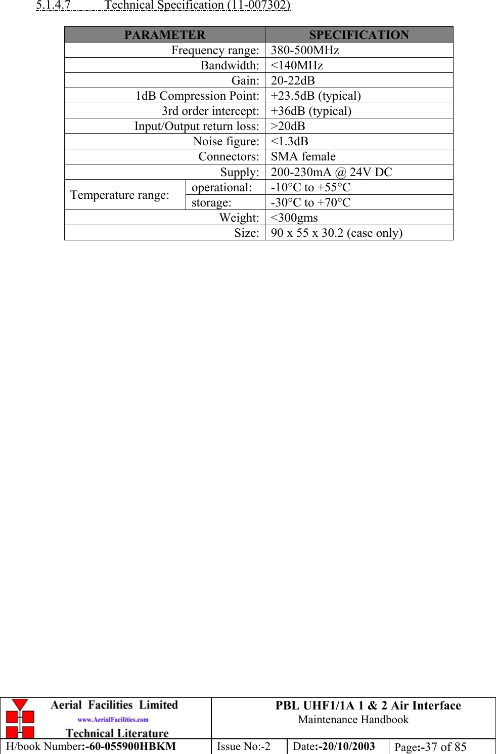 PBL UHF1/1A 1 &amp; 2 Air InterfaceMaintenance HandbookH/book Number:-60-055900HBKM Issue No:-2 Date:-20/10/2003 Page:-37 of 855.1.4.7           Technical Specification (11-007302)PARAMETER SPECIFICATIONFrequency range: 380-500MHzBandwidth: &lt;140MHzGain: 20-22dB1dB Compression Point: +23.5dB (typical)3rd order intercept: +36dB (typical)Input/Output return loss: &gt;20dBNoise figure: &lt;1.3dBConnectors: SMA femaleSupply: 200-230mA @ 24V DCoperational: -10°C to +55°CTemperature range: storage: -30°C to +70°CWeight: &lt;300gmsSize: 90 x 55 x 30.2 (case only)