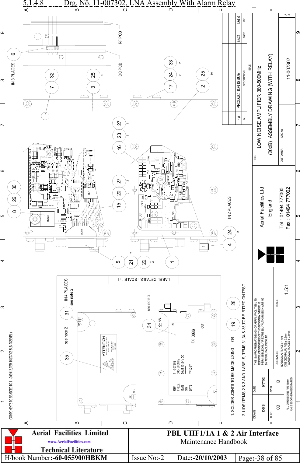 PBL UHF1/1A 1 &amp; 2 Air InterfaceMaintenance HandbookH/book Number:-60-055900HBKM Issue No:-2 Date:-20/10/2003 Page:-38 of 855.1.4.8           Drg. Nō. 11-007302, LNA Assembly With Alarm RelayBYDAT EDES CRIPT IO NNoISSUE1 23 456 78 9ABCDEF123456789FEDABCFax : 01494 777002Tel : 01494 777000Aerial Facilities LtdTWO DECIMAL PL ACES ± 0 .1mmONE DECIMAL  PLACE ± 0 .3 mmNO  DECIMAL  PL ACE ±  1 mmBY A ERIAL  F ACIL ITIES L TD.PERMISSIBLE O NLY IF EXPRESSLY AUTHORISED IN WRITINGREPRO DUCTION OR USE O F THIS DESIGN BY OTHERS ISTHIS IS A PROPRIETARY DESIG N OF AERIAL FACILITIES L TD.DRAWN        CHKDAL L  DIM ENSIO NS A RE IN mmUNL ESS O THERWISE STATEDAPPDDAT ET O L ERANCES SCALEEnglandCUSTO MER                      DRG .NoTITLEA3LOW NOISE AMPLIFIER 380-500MHz(20dB)  ASSEMBLY DRAWING (WITH RELAY)11-0073021A1.5:1DBS 9/7/02PRODUCTION ISSUE9/7/02DBSCOMPONENTS TO BE ADDED TO 11-003912,ITEM 15,DC PCB SUB-ASSEMBLYAFLSENSITIV EDEVICESE LE C TR O S TA TI COBSERVE PRECAUTIONSATTENTIONFOR H ANDLINGAFLAFL********11-007302380-500MHz20dB 10-24V DC**/**/20**REF .FREQ.GAINS/NDAT E0086IN34see note 2LABEL DETAILS - SCALE 1:135see note 2see note 231IN 4 PLACES2. LIDS,ITEMS 2 &amp; 3 AND  LABELS,ITEMS 31,34 &amp; 35,TO BE FITTED ON TEST1. SOLDER JOINTS TO BE MADE USING      OR2819OUT6IN 3 PLACES3DC PCB254732RF PCB15W6212 C21222CPL 1 R1C1RF O UTR1 9W7C2 15 C9R2R1 6 C5L1L3C4 C8+R4TR1L5 C1 2J31 J32W5W2 W12251017 24233227527220216 235242IN 2 PLACES426830R3 9REG 3J3 J1J2R5 0 R4 9R4 4R4 3RL 1CO N1CB IB