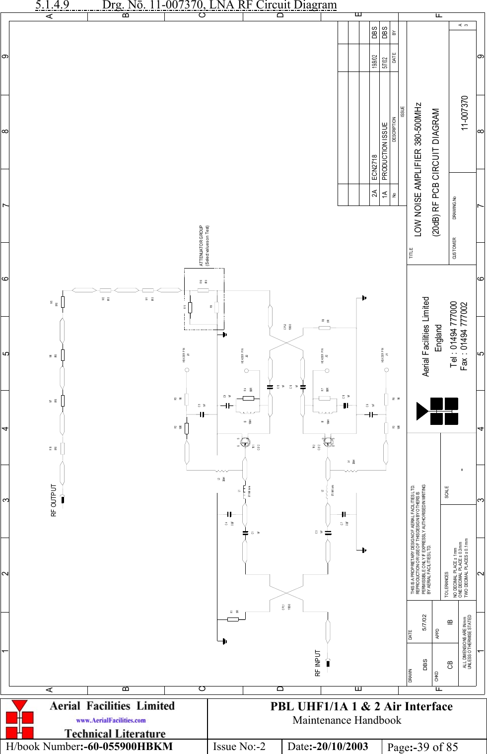 PBL UHF1/1A 1 &amp; 2 Air InterfaceMaintenance HandbookH/book Number:-60-055900HBKM Issue No:-2 Date:-20/10/2003 Page:-39 of 855.1.4.9           Drg. Nō. 11-007370, LNA RF Circuit DiagramBYDAT EDE SCRIPT IO NNoISSUE123456789ABCDE1 23456789ABCDEFFax : 01494 777002Tel : 01494 777000Aerial Facilities LimitedTHIS IS A PROPRIETARY DESIG N O F AERIAL FACIL ITIES LTD.REP RO DUCT IO N O R USE O F T HIS DESIG N BY O THERS ISPERMISSIBLE O NL Y IF EXPRESSLY AUTHORISED IN WRITINGBY AERIAL  FACILITIES L TD.NO  DECIM AL  PL ACE  ±  1 mmONE DECIMAL  PL ACE ±  0.3mmTWO  DECIMAL  PLACES ± 0 .1 mmAL L  DIMENSIO NS ARE IN mmUNL ESS OTHERWISE STATEDCHKDDRAWN        FAPPDDAT ET O L ERANCES SCALEEnglandCUST O M ER                      DRAWING .NoTITLE3ALOW NOISE AMPLIFIER 380-500MHz(20dB) RF PCB CIRCUIT DIAGRAM11-0073701A-DBS 5/7/02CLY 2TR 2RF INPUTR151R11303- 3CPL11nFC3Ø1.6x6 turnsL23. 3pFC7L4330nHR3100R 10KR61nFC61nFC1C43. 3pFØ1.6x6 turnsL1330nHL3100RR2 R510KJ31C51nFTR 1CLY 2560RR7100nHL6C101nFC91nFR4560R100nHL51nFC131nFC1251RR811303- 3CPL2R9R110R 0R100R 0W1W50R 0RF OUTPUT0R 0W60R 0R19HEADER PINHEADER PINJ32HEADER PINJ12HEADER PINJ11PRODUCTION ISSUE5/7/02DBS0R 0W20R 0W7ATTENUATOR GROUP(Select values on Test)DG SDGSECN2718 DBS19/9/022ACB IB