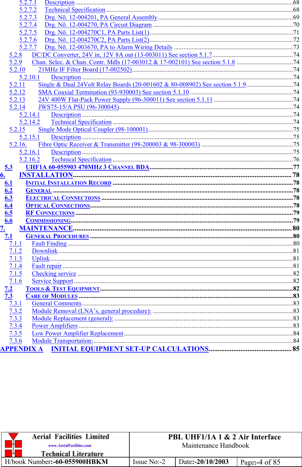 PBL UHF1/1A 1 &amp; 2 Air InterfaceMaintenance HandbookH/book Number:-60-055900HBKM Issue No:-2 Date:-20/10/2003 Page:-4 of 855.2.7.1 Description .......................................................................................................................................685.2.7.2 Technical Specification ....................................................................................................................685.2.7.3 Drg. Nō. 12-004201, PA General Assembly....................................................................................695.2.7.4 Drg. Nō. 12-004270, PA Circuit Diagram .......................................................................................705.2.7.5 Drg. Nō. 12-004270C1, PA Parts List(1).........................................................................................715.2.7.6 Drg. Nō. 12-004270C2, PA Parts List(2).........................................................................................725.2.7.7 Drg. Nō. 12-003670, PA to Alarm Wiring Details ..........................................................................735.2.8 DC/DC Converter, 24V in, 12V 8A out (13-003011) See section 5.1.7..................................................745.2.9 Chan. Selec. &amp; Chan. Contr. Mdls (17-003012 &amp; 17-002101) See section 5.1.8 ...................................745.2.10 21MHz IF Filter Board (17-002502)....................................................................................................745.2.10.1 Description ...................................................................................................................................745.2.11 Single &amp; Dual 24Volt Relay Boards (20-001602 &amp; 80-008902) See section 5.1.9.............................745.2.12 SMA Coaxial Termination (93-930003) See section 5.1.10 ................................................................745.2.13 24V 400W Flat-Pack Power Supply (96-300011) See section 5.1.11 .................................................745.2.14 JWS75-15/A PSU (96-300045)............................................................................................................745.2.14.1 Description ...................................................................................................................................745.2.14.2 Technical Specification ................................................................................................................745.2.15 Single Mode Optical Coupler (98-100001)..........................................................................................755.2.15.1 Description ...................................................................................................................................755.2.16. Fibre Optic Receiver &amp; Transmitter (98-200003 &amp; 98-300003) .........................................................755.2.16.1 Description ...................................................................................................................................755.2.16.2 Technical Specification ................................................................................................................765.3 UHF1A 60-055903 470MHZ 3 CHANNEL BDA.........................................................................................776. INSTALLATION............................................................................................................................ 786.1 INITIAL INSTALLATION RECORD ................................................................................................................786.2 GENERAL .....................................................................................................................................................786.3 ELECTRICAL CONNECTIONS .......................................................................................................................786.4 OPTICAL CONNECTIONS..............................................................................................................................786.5 RF CONNECTIONS .......................................................................................................................................796.6 COMMISSIONING..........................................................................................................................................797. MAINTENANCE............................................................................................................................ 807.1 GENERAL PROCEDURES ..............................................................................................................................807.1.1 Fault Finding ............................................................................................................................................807.1.2 Downlink..................................................................................................................................................817.1.3 Uplink.......................................................................................................................................................817.1.4 Fault repair ...............................................................................................................................................817.1.5 Checking service ......................................................................................................................................827.1.6 Service Support ........................................................................................................................................827.2 TOOLS &amp; TEST EQUIPMENT........................................................................................................................827.3 CARE OF MODULES .....................................................................................................................................837.3.1 General Comments...................................................................................................................................837.3.2 Module Removal (LNA’s, general procedure): .......................................................................................837.3.3 Module Replacement (general): ...............................................................................................................837.3.4 Power Amplifiers .....................................................................................................................................837.3.5 Low Power Amplifier Replacement.........................................................................................................847.3.6 Module Transportation:............................................................................................................................84APPENDIX A INITIAL EQUIPMENT SET-UP CALCULATIONS............................................... 85