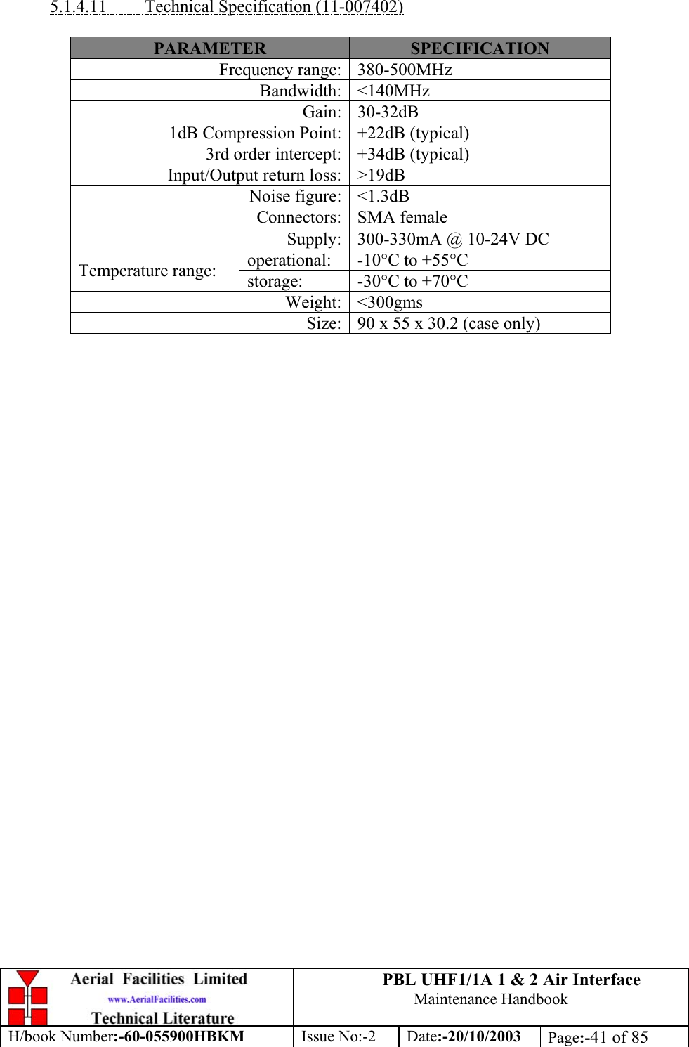 PBL UHF1/1A 1 &amp; 2 Air InterfaceMaintenance HandbookH/book Number:-60-055900HBKM Issue No:-2 Date:-20/10/2003 Page:-41 of 855.1.4.11         Technical Specification (11-007402)PARAMETER SPECIFICATIONFrequency range: 380-500MHzBandwidth: &lt;140MHzGain: 30-32dB1dB Compression Point: +22dB (typical)3rd order intercept: +34dB (typical)Input/Output return loss: &gt;19dBNoise figure: &lt;1.3dBConnectors: SMA femaleSupply: 300-330mA @ 10-24V DCoperational: -10°C to +55°CTemperature range: storage: -30°C to +70°CWeight: &lt;300gmsSize: 90 x 55 x 30.2 (case only)