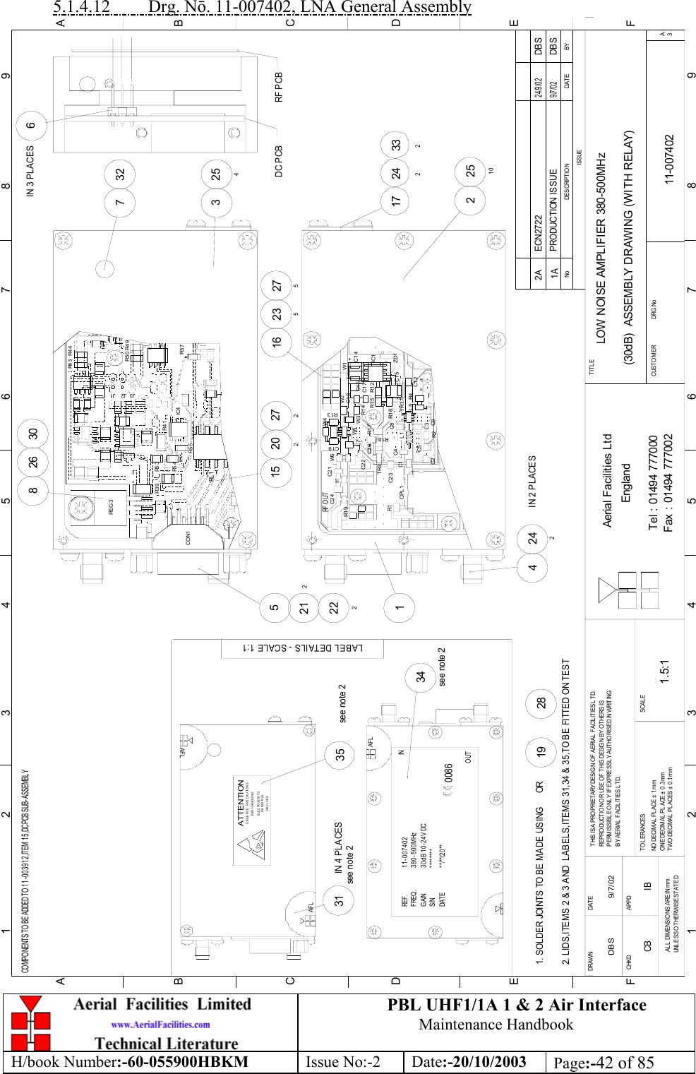 PBL UHF1/1A 1 &amp; 2 Air InterfaceMaintenance HandbookH/book Number:-60-055900HBKM Issue No:-2 Date:-20/10/2003 Page:-42 of 855.1.4.12         Drg. Nō. 11-007402, LNA General AssemblyLOW NOISE AMPLIFIER 380-500MHz(30dB)  ASSEMBLY DRAWING (WITH RELAY)11-0074021A1.5:1DBS 9/7/02281931IN 4 PLACES34see note 235see note 2261521282251017 2423326IN 3 PLACES27527220216 235325473230242IN 2 PLACES412225BYDAT EDES CRIPT IO NNoISSUE1 23 456 78 9ABCDEF123456789FEDABCFax : 01494 777002Tel : 01494 777000Aerial Facilities LtdTWO DECIMAL PL ACES ± 0 .1mmONE DECIMAL  PLACE ± 0 .3 mmNO  DECIMAL  PL ACE ±  1 mmBY A ERIAL  F ACIL ITIES L TD.PERMISSIBLE O NLY IF EXPRESSLY AUTHORISED IN WRITINGREPRO DUCTION OR USE O F THIS DESIGN BY OTHERS ISTHIS IS A PROPRIETARY DESIG N OF AERIAL FACILITIES L TD.DRAWN        CHKDAL L  DIM ENSIO NS A RE IN mmUNL ESS O THERWISE STATEDAPPDDAT ET O L ERANCES SCA L EEnglandCUSTO MER                      DRG .NoTITLEA3PRODUCTION ISSUE9/7/02DBSCOMPONENTS TO BE ADDED TO 11-003912,ITEM 15,DC PCB SUB-ASSEMBLY2. LIDS,ITEMS 2 &amp; 3 AND  LABELS,ITEMS 31,34 &amp; 35,TO BE FITTED ON TEST1. SOLDER JOINTS TO BE MADE USING      ORLABEL DETAILS - SCALE 1:1AFLS/N ********DATE **/**/20**see note 2GAINFREQ.REF .30dB 10-24V DC380-500MHz11-007402OUT0086AFLINSENSITIV EDEVICESE LE C TR O S TA TI COBSERVE PRECAUTIONSATTENTIONFOR H ANDLINGAFLW6 C2CPL 1 R1C1C2 3TR3C2 4RF O UTR1 9C2 2W7C2 1 C9R2C1 5R1 7C2 0R1 6 C5L1L3R1 8C4 C8+R4TR1L5 C1 2J31 J32R1 5 R1 2R1 3L7 W5 W3C1 9W4R1 4W2C1 8C1 6C1 7ZD1IC1C1 4W1 +DC PCB RF PCBR3 9REG 3IC4R4 1J3 J1J2R4 9R5 0R5 7R4 4R4 3CO N1RL 1R5 3R5 4R5 5ECN2722 DBS24/9/022ACB IB