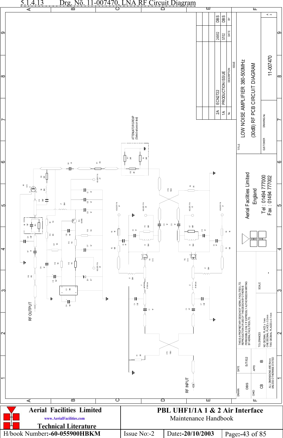 PBL UHF1/1A 1 &amp; 2 Air InterfaceMaintenance HandbookH/book Number:-60-055900HBKM Issue No:-2 Date:-20/10/2003 Page:-43 of 855.1.4.13         Drg. Nō. 11-007470, LNA RF Circuit DiagramLOW NOISE AMPLIFIER 380-500MHz(30dB) RF PCB CIRCUIT DIAGRAM11-0074701A-DBS 5/7/02BYDAT EDE SCRIP T IO NNoISSUE123456789ABCDE1 23456789ABCDEFFax : 01494 777002Tel : 01494 777000Aerial Facilities LimitedTHIS IS A PRO PRIETARY DESIGN OF AERIAL  FACIL ITIES L TD.REP RO DUCT IO N O R USE O F T HIS DESIG N BY O THERS ISPERMISSIBLE O NL Y IF EXPRESSLY AUTHORISED IN WRITINGBY AERIAL  FACILITIES LTD.NO  DECIM AL  PL ACE  ±  1 mmONE DECIMAL  PL ACE ±  0.3mmTWO  DECIMAL  PLACES ± 0 .1 mmAL L  DIMENSIO NS ARE IN mmUNL ESS OTHERWISE STATEDCHKDDRAWN        FAPPDDAT ETO LERANCES SCALEEnglandCUST OM ER                      DRAWING .NoTITLE3ACLY 2G SDTR 2RF INPUTR151R11303- 3CPL11nFC3Ø1.6x6 turnsL23. 3pFC7L4330nHR3100R 10KR61nFC61nFC1C43. 3pFØ1.6x6 turnsL1330nHL3100RR2 R510KJ31C51nFTR 1CLY 2560RR7100nHL6C101nFC91nFR4560R100nHL51nFC131nFC1251RR811303- 3CPL2HEADER PINHEADER PINJ32HEADER PINJ12HEADER PINJ11PRODUCTION ISSUE5/7/02DBSHEADER PINR1122RR10R9240R240RW10R 01nFW2510RR13CLY2W71nF48J22HEADER PINZD 14V 7510uFC14 +7660IC12RF OUTPUT+C1510uF1K 5R1210KR16C18R190R 01nFBCW61BC171nFR181K 5TR 3C22C231nF 1nFC21nFC2010nF0R 0R151K 210KR17 1K 2R14 W31. 5pFW6330nHL7220pFC1968nHW4SDG2. 2pFC21W5J21ATTENUATOR GROUP(Select values on test)SGD5R 6ECN2722 DBS2 4 /9 /0 22ACB IB