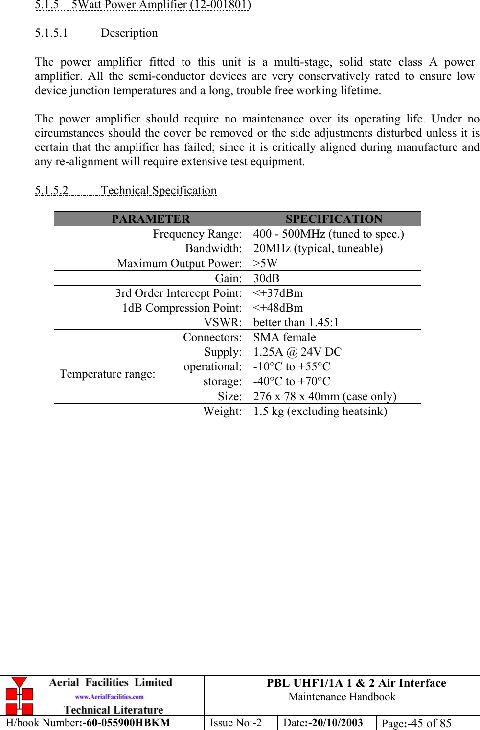 PBL UHF1/1A 1 &amp; 2 Air InterfaceMaintenance HandbookH/book Number:-60-055900HBKM Issue No:-2 Date:-20/10/2003 Page:-45 of 855.1.5    5Watt Power Amplifier (12-001801)5.1.5.1           DescriptionThe power amplifier fitted to this unit is a multi-stage, solid state class A poweramplifier. All the semi-conductor devices are very conservatively rated to ensure lowdevice junction temperatures and a long, trouble free working lifetime.The power amplifier should require no maintenance over its operating life. Under nocircumstances should the cover be removed or the side adjustments disturbed unless it iscertain that the amplifier has failed; since it is critically aligned during manufacture andany re-alignment will require extensive test equipment.5.1.5.2           Technical SpecificationPARAMETER SPECIFICATIONFrequency Range: 400 - 500MHz (tuned to spec.)Bandwidth: 20MHz (typical, tuneable)Maximum Output Power: &gt;5WGain: 30dB3rd Order Intercept Point: &lt;+37dBm1dB Compression Point: &lt;+48dBmVSWR: better than 1.45:1Connectors: SMA femaleSupply: 1.25A @ 24V DCoperational: -10°C to +55°CTemperature range: storage: -40°C to +70°CSize: 276 x 78 x 40mm (case only)Weight: 1.5 kg (excluding heatsink)