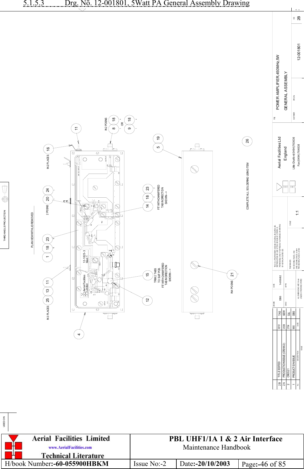 PBL UHF1/1A 1 &amp; 2 Air InterfaceMaintenance HandbookH/book Number:-60-055900HBKM Issue No:-2 Date:-20/10/2003 Page:-46 of 855.1.5.3           Drg. Nō. 12-001801, 5Watt PA General Assembly DrawingPOWER AMPLIFIER,450MHz,5WGENERAL ASSEMBLY12-001801 2B1:1DBS 14/09/9215 142012 P0 SNS241118118491184182232122315181514519211IN 4  POSNS26111325IN 3  PLACES16IN 2 PL ACESDATEDESCRIP TIONNoISSUETHIRD ANG LE PROJECTIONUSE D O NDRAWN         DA TECHKD APPDALL DIMENSIONS ARE  IN mmUNLESS OTHERWISE STATEDTHIS IS A PROPRIETARY DESIGN OF AERIAL FACILITIES LTD.RE P ROD UCTION  OR U S E  OF TH IS DE SIGN  B Y  OTHE R S  ISPERMISSIBLE ONLY IF EXPRESSLY AUTHORISED IN WRITINGBY AERIAL FACILITIES LTD.TO LE R A N C E SNO DECIMAL PLACE ± 1mmONE DECIMAL PLACE ± 0.3mmTWO DECIMAL PLACES ± 0.1mmSCALETI TLECUSTOMER                      DRG.No ISSAerial Facilities LtdEnglandLittle Chalfont(0494)763636Fax (0494)7648382AIssu e 112-1825-3Aeria l FacilitiesLimited++++L524V  D C  I N P U TFB 2FB 1FB 4FB 3C11++++C8INPUT OUTP UTTR 2C9L3C10C12R2C13 RE G2C4L6C7C6C5C3C2C1 TR 1L4REG1L1 L2R1C18C17C16 C15C14TRIM 2 TABSTO  SUIT PCB.FIT WITH CHAMFEREDTAB IN DIRECTIO NSHOWN --&gt;FIT WITH CHAMFEREDTAB IN DIRECTIO NSHOWN --&gt;IN 2 POSNSORPLAN VIEW WITH LID REMOVED1 PRO DUCTIO N ISSUE16/9/92DBSCOMPLETE ALL SOLDERING USING ITEM2 CR052127/ 1/ 94DJL2A PRODUCTION ISSUE (CR0962)23/ 12/ 98SEW2B TITLE EDITED08/ 11/ 01TAS