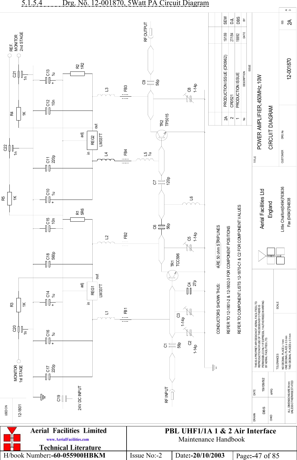 PBL UHF1/1A 1 &amp; 2 Air InterfaceMaintenance HandbookH/book Number:-60-055900HBKM Issue No:-2 Date:-20/10/2003 Page:-47 of 855.1.5.4           Drg. Nō. 12-001870, 5Watt PA Circuit DiagramPOWER AMPLIFIER,450MHz,10WCIRCUIT DIAGRAM12-001870 2A DBS 19/09/92C14C19TR1L5FB4R1C1RF INPUTC5L4C6 C7L6FB2L2TR2C9 RF OUTPUTL3FB3C8FB1L1C13R2C11C17 C18 C12C16 C10C15C4C21R4C22R5R3C20BYDAT EDES CRIPT I O NNoISSUEUSED O NFax (0494)764838Little Chalfont(0494)763636EnglandAerial Facilities LtdISSCUSTO M ER                      DRG .NoTITLESCALETWO DECIMAL PL ACES ±  0 .1 mmO NE DECIM AL  PL ACE ±  0 .3 mmNO DECIMAL  PLACE ± 1 mmT O L ERANCESBY AERIAL FACILITIES LTD.PERMISSIBLE ONLY IF EXPRESSL Y AUTHORISED IN WRITINGREPRO DUCT IO N O R USE O F T HIS DESIG N BY O THE RS ISTHIS IS A PROPRIETARY DESIGN OF AERIAL  FACILITIES L TD.UNL ESS OTHERWISE STATEDAL L  DIMENSIONS ARE IN mmAPPDCHKDDAT EDRAWN        A3+ +C2C3+ +REG1 REG224V DC INPUTCONDUCTORS SHOWN THUS:               ARE 50 ohm STRIPLINESREFER TO 12-1801-2 &amp; 12-1802-3 FOR COMPONENT POSITIONSREFER TO COMPONENT LISTS 12-1870-C1 &amp; C2 FOR COMPONENT VALUES12-1801inoutadjinadjout1 PRODUCTION ISSUE19/9/92DBS2 CR0521 DJL2 7 /1 /9 41n 1n1n1K1K1KREF.MONITOR2nd STAGEMONITOR1st STAGE1u220p 1u 560p 10n 220p 10n1u 1u5R6 1R2LM337TLM337T1uTCC596TP501556p1-14p1-14p1-14p1-14p56p56p 120p27p2A PRODUCTION ISSUE (CR0962)1 9 /1 /9 9SEW