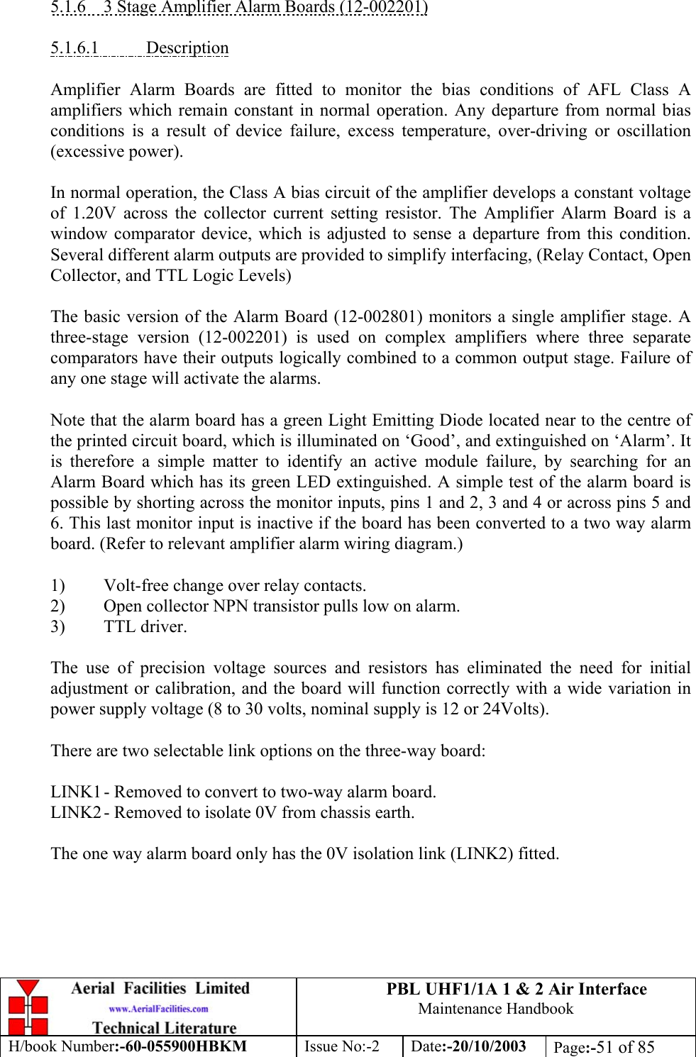 PBL UHF1/1A 1 &amp; 2 Air InterfaceMaintenance HandbookH/book Number:-60-055900HBKM Issue No:-2 Date:-20/10/2003 Page:-51 of 855.1.6    3 Stage Amplifier Alarm Boards (12-002201)5.1.6.1           DescriptionAmplifier Alarm Boards are fitted to monitor the bias conditions of AFL Class Aamplifiers which remain constant in normal operation. Any departure from normal biasconditions is a result of device failure, excess temperature, over-driving or oscillation(excessive power).In normal operation, the Class A bias circuit of the amplifier develops a constant voltageof 1.20V across the collector current setting resistor. The Amplifier Alarm Board is awindow comparator device, which is adjusted to sense a departure from this condition.Several different alarm outputs are provided to simplify interfacing, (Relay Contact, OpenCollector, and TTL Logic Levels)The basic version of the Alarm Board (12-002801) monitors a single amplifier stage. Athree-stage version (12-002201) is used on complex amplifiers where three separatecomparators have their outputs logically combined to a common output stage. Failure ofany one stage will activate the alarms.Note that the alarm board has a green Light Emitting Diode located near to the centre ofthe printed circuit board, which is illuminated on ‘Good’, and extinguished on ‘Alarm’. Itis therefore a simple matter to identify an active module failure, by searching for anAlarm Board which has its green LED extinguished. A simple test of the alarm board ispossible by shorting across the monitor inputs, pins 1 and 2, 3 and 4 or across pins 5 and6. This last monitor input is inactive if the board has been converted to a two way alarmboard. (Refer to relevant amplifier alarm wiring diagram.)1) Volt-free change over relay contacts.2) Open collector NPN transistor pulls low on alarm.3) TTL driver.The use of precision voltage sources and resistors has eliminated the need for initialadjustment or calibration, and the board will function correctly with a wide variation inpower supply voltage (8 to 30 volts, nominal supply is 12 or 24Volts).There are two selectable link options on the three-way board:LINK1 - Removed to convert to two-way alarm board.LINK2 - Removed to isolate 0V from chassis earth.The one way alarm board only has the 0V isolation link (LINK2) fitted.