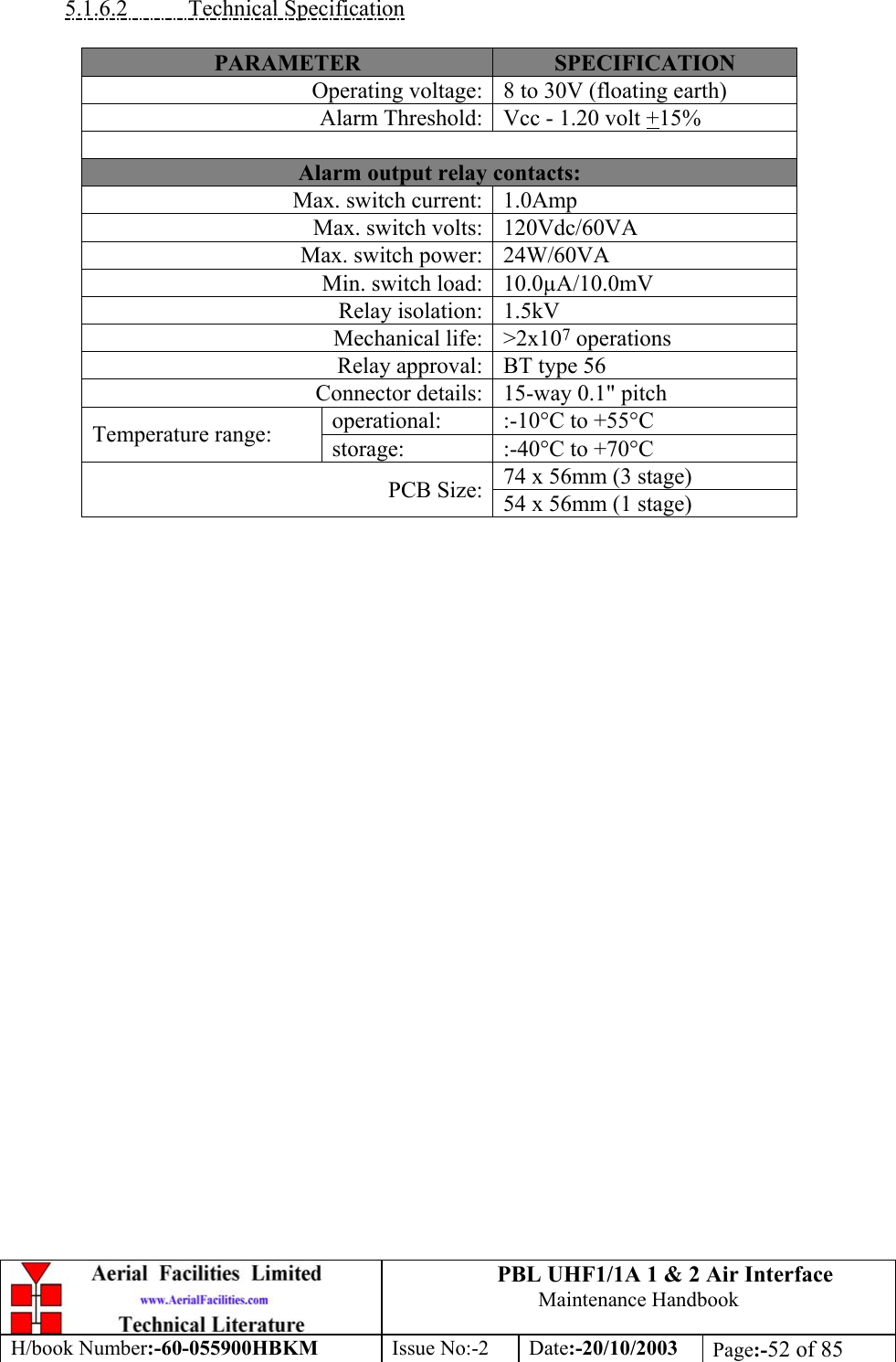 PBL UHF1/1A 1 &amp; 2 Air InterfaceMaintenance HandbookH/book Number:-60-055900HBKM Issue No:-2 Date:-20/10/2003 Page:-52 of 855.1.6.2           Technical SpecificationPARAMETER SPECIFICATIONOperating voltage: 8 to 30V (floating earth)Alarm Threshold: Vcc - 1.20 volt +15%Alarm output relay contacts:Max. switch current: 1.0AmpMax. switch volts: 120Vdc/60VAMax. switch power: 24W/60VAMin. switch load: 10.0µA/10.0mVRelay isolation: 1.5kVMechanical life: &gt;2x107 operationsRelay approval: BT type 56Connector details: 15-way 0.1&quot; pitchoperational: :-10°C to +55°CTemperature range: storage: :-40°C to +70°C74 x 56mm (3 stage)PCB Size: 54 x 56mm (1 stage)