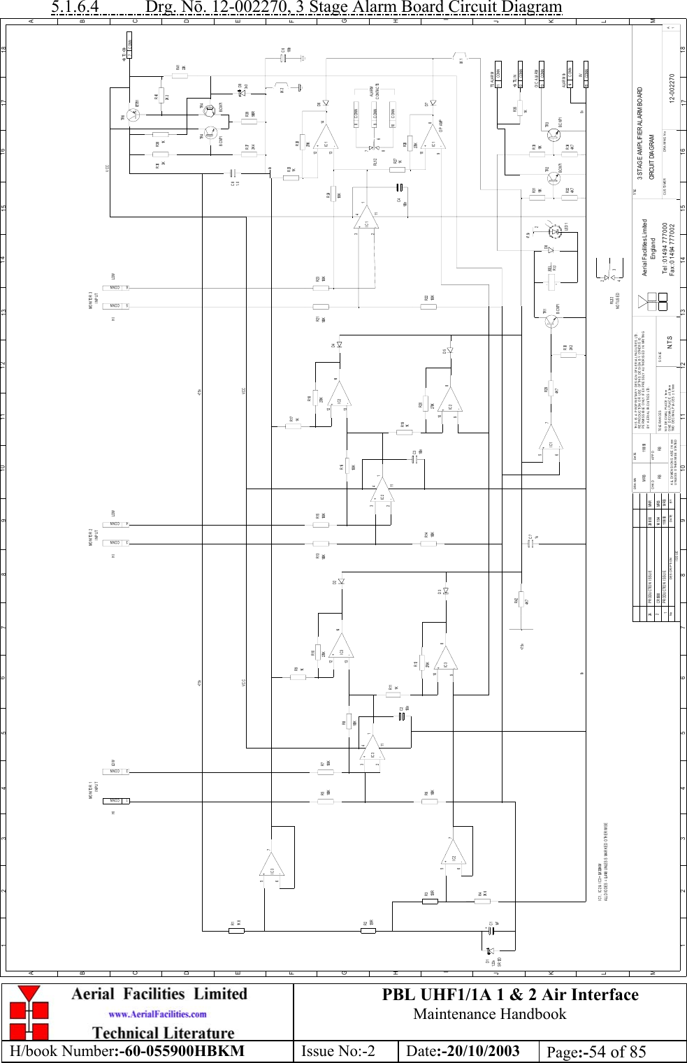 PBL UHF1/1A 1 &amp; 2 Air InterfaceMaintenance HandbookH/book Number:-60-055900HBKM Issue No:-2 Date:-20/10/2003 Page:-54 of 855.1.6.4           Drg. Nō. 12-002270, 3 Stage Alarm Board Circuit Diagram3 STAG E AMPL IFIER ALARM BO ARDCIRCUIT  DIAG RAM12-0022701N.T .SM R B 11/ 8/ 93BYDATEDESCRIP TIONNoISSUE1234 5 678 910 11 12 13 14 15 16 17 18ABCDEFGHIJKLMABCDEFGHIJKL1 2 3 4 5 6 7 8 9 101112 13 1415 1617 18MUNLESS OTHERWISE STATEDALL DIMENSIONS ARE  IN mmDRAWN        CHKDCUSTOME R                        DRAWING NoPERMISSIBLE ONLY IF EXPRESSLY AUTHORISED IN WRITINGTHIS IS A PROPRIETARY DESIGN OF AERIAL FACILITIES LTD.NO DECIMAL P LA CE ± 1mmTWO DECIMAL PLACES ± 0.1mmONE DECIMAL PLA CE ± 0.3mmBY AERIAL FACILITIES LTD.REPRODUCTION OR USE OF THIS DES IGN BY OTHERS ISAPPDDATETOLE RANCES S CALETel : 01494 777000Fax : 01494 777002Ae ria l Fa cilitie s Lim ite dEnglandTI TLE1A+-IC1+-IC1+-IC1+-IC1CONN11TTL ALARMCONN+5v TTL I N12CONN0V15CONNALARM 0v14CONNO/C ALARM137+8v  TO  +30vCONN1CONNCONN2CONN3CONN4CONN5CONN6MONITOR 1INPUTHI LOW HIMONITOR 2INPUTLO W HIMON I TOR 3INPUTLO W9CONNCONN10CONN8CONTACTSALARMR11K 8+-IC3567R2120RR3120RR43K 6R6100KR5100KR7100KR91K231+-IC3411R111K100KR151KR17100KR23100KR221KR19100KR14100KR13100KR21R251KR271KR372K 4R39560RR26270K270KR18R24100KR28270KR20270KR16100KR10270KR8100KR12270KR424K 7R294K 7R351KR402K 2R4122KR381KR363K2K 2R304K 7R324K 7R3410KR3310KR31TR 3BCW71BCW71TR 2BCW71TR 1657+-IC21098+-IC3324111121314+-IC3+-IC21213141098324111+-IC2+-IC25671098121314D11. 23vSR12D+C11uFC2100n1uC7100nC3100nC41. 0C83v3D9TR 6FZT751TR 4BCW71 BCW71TR 4100nC6LK 2D7D6LK 1D4D5D2D3D8LE D 1REL-RL1+OP AMP67RL1/28+7. 5v+7. 5v2+7. 5v +7. 5vVCC VCC0v 0vC R 0508 14/ 1/ 94 M R BI C 1 ,  I C 2 &amp;  I C 3 = LM 324A MA LL D I O D E S  = LL4148 U N LE S S  M A R K E D  O TH E R WI S E4RL2/2 32NOT USEDVCCPRODUCTION ISSUE  11/9/93 MRBPRODUCTION ISSUE  29/8/00 MNR22A0vRB RB