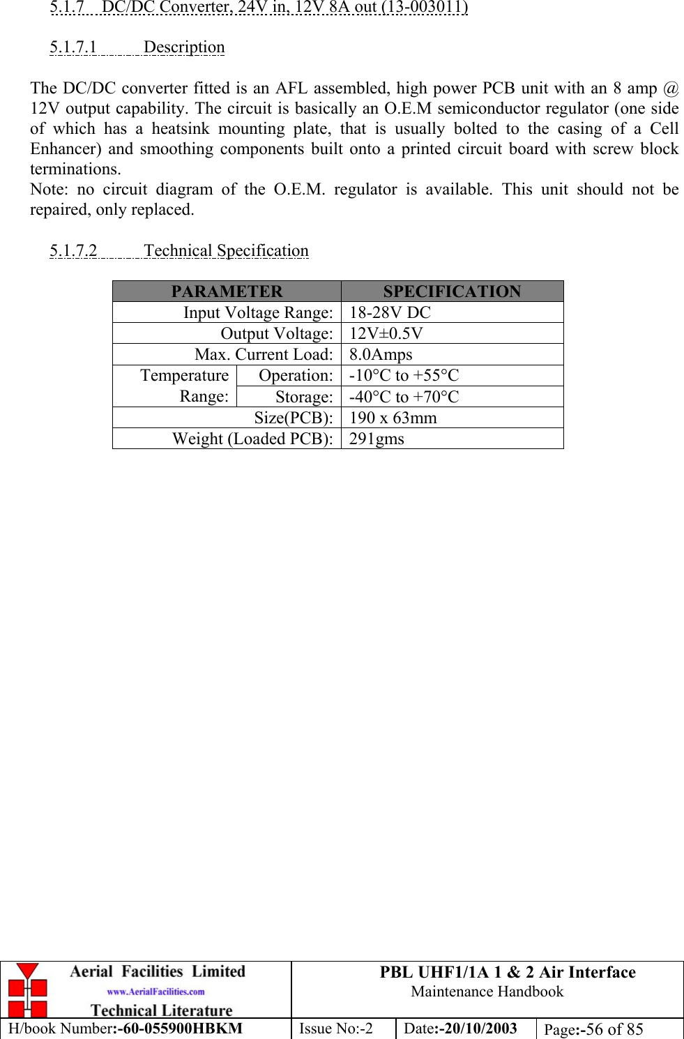 PBL UHF1/1A 1 &amp; 2 Air InterfaceMaintenance HandbookH/book Number:-60-055900HBKM Issue No:-2 Date:-20/10/2003 Page:-56 of 855.1.7    DC/DC Converter, 24V in, 12V 8A out (13-003011)5.1.7.1           DescriptionThe DC/DC converter fitted is an AFL assembled, high power PCB unit with an 8 amp @12V output capability. The circuit is basically an O.E.M semiconductor regulator (one sideof which has a heatsink mounting plate, that is usually bolted to the casing of a CellEnhancer) and smoothing components built onto a printed circuit board with screw blockterminations.Note: no circuit diagram of the O.E.M. regulator is available. This unit should not berepaired, only replaced.5.1.7.2           Technical SpecificationPARAMETER SPECIFICATIONInput Voltage Range: 18-28V DCOutput Voltage: 12V±0.5VMax. Current Load: 8.0AmpsOperation: -10°C to +55°CTemperatureRange: Storage: -40°C to +70°CSize(PCB): 190 x 63mmWeight (Loaded PCB): 291gms