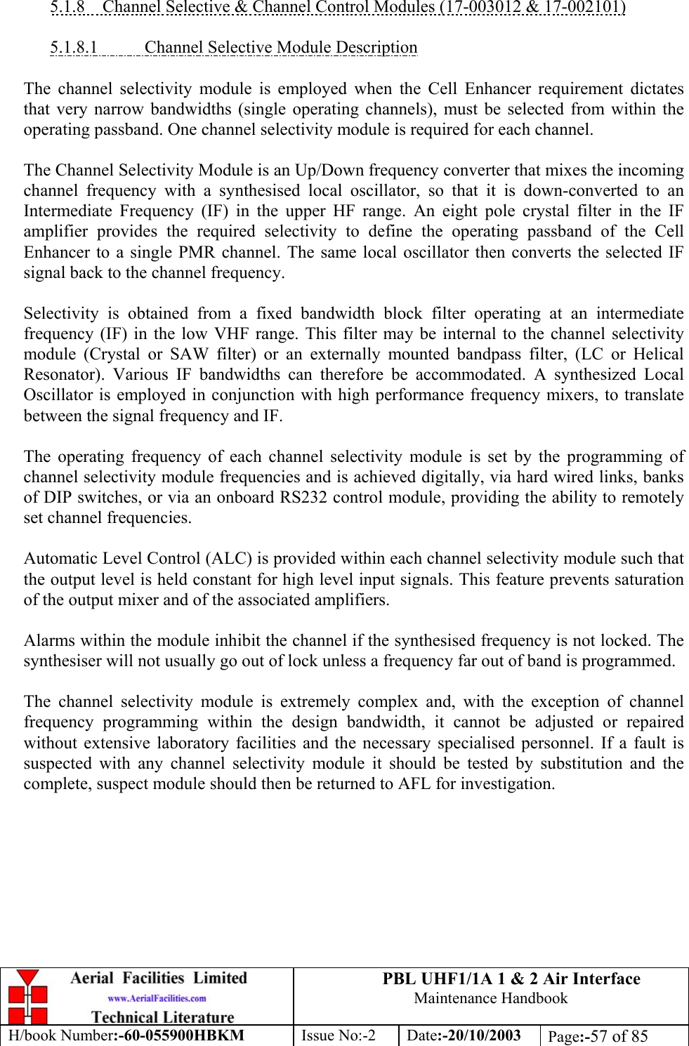 PBL UHF1/1A 1 &amp; 2 Air InterfaceMaintenance HandbookH/book Number:-60-055900HBKM Issue No:-2 Date:-20/10/2003 Page:-57 of 855.1.8    Channel Selective &amp; Channel Control Modules (17-003012 &amp; 17-002101)5.1.8.1           Channel Selective Module DescriptionThe channel selectivity module is employed when the Cell Enhancer requirement dictatesthat very narrow bandwidths (single operating channels), must be selected from within theoperating passband. One channel selectivity module is required for each channel.The Channel Selectivity Module is an Up/Down frequency converter that mixes the incomingchannel frequency with a synthesised local oscillator, so that it is down-converted to anIntermediate Frequency (IF) in the upper HF range. An eight pole crystal filter in the IFamplifier provides the required selectivity to define the operating passband of the CellEnhancer to a single PMR channel. The same local oscillator then converts the selected IFsignal back to the channel frequency.Selectivity is obtained from a fixed bandwidth block filter operating at an intermediatefrequency (IF) in the low VHF range. This filter may be internal to the channel selectivitymodule (Crystal or SAW filter) or an externally mounted bandpass filter, (LC or HelicalResonator). Various IF bandwidths can therefore be accommodated. A synthesized LocalOscillator is employed in conjunction with high performance frequency mixers, to translatebetween the signal frequency and IF.The operating frequency of each channel selectivity module is set by the programming ofchannel selectivity module frequencies and is achieved digitally, via hard wired links, banksof DIP switches, or via an onboard RS232 control module, providing the ability to remotelyset channel frequencies.Automatic Level Control (ALC) is provided within each channel selectivity module such thatthe output level is held constant for high level input signals. This feature prevents saturationof the output mixer and of the associated amplifiers.Alarms within the module inhibit the channel if the synthesised frequency is not locked. Thesynthesiser will not usually go out of lock unless a frequency far out of band is programmed.The channel selectivity module is extremely complex and, with the exception of channelfrequency programming within the design bandwidth, it cannot be adjusted or repairedwithout extensive laboratory facilities and the necessary specialised personnel. If a fault issuspected with any channel selectivity module it should be tested by substitution and thecomplete, suspect module should then be returned to AFL for investigation.