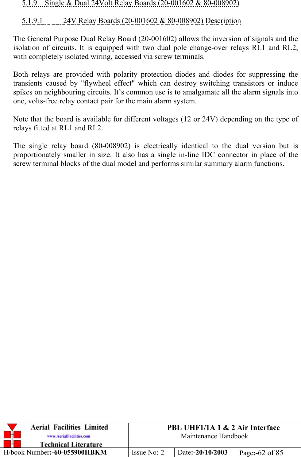 PBL UHF1/1A 1 &amp; 2 Air InterfaceMaintenance HandbookH/book Number:-60-055900HBKM Issue No:-2 Date:-20/10/2003 Page:-62 of 855.1.9    Single &amp; Dual 24Volt Relay Boards (20-001602 &amp; 80-008902)5.1.9.1           24V Relay Boards (20-001602 &amp; 80-008902) DescriptionThe General Purpose Dual Relay Board (20-001602) allows the inversion of signals and theisolation of circuits. It is equipped with two dual pole change-over relays RL1 and RL2,with completely isolated wiring, accessed via screw terminals.Both relays are provided with polarity protection diodes and diodes for suppressing thetransients caused by &quot;flywheel effect&quot; which can destroy switching transistors or inducespikes on neighbouring circuits. It’s common use is to amalgamate all the alarm signals intoone, volts-free relay contact pair for the main alarm system.Note that the board is available for different voltages (12 or 24V) depending on the type ofrelays fitted at RL1 and RL2.The single relay board (80-008902) is electrically identical to the dual version but isproportionately smaller in size. It also has a single in-line IDC connector in place of thescrew terminal blocks of the dual model and performs similar summary alarm functions.