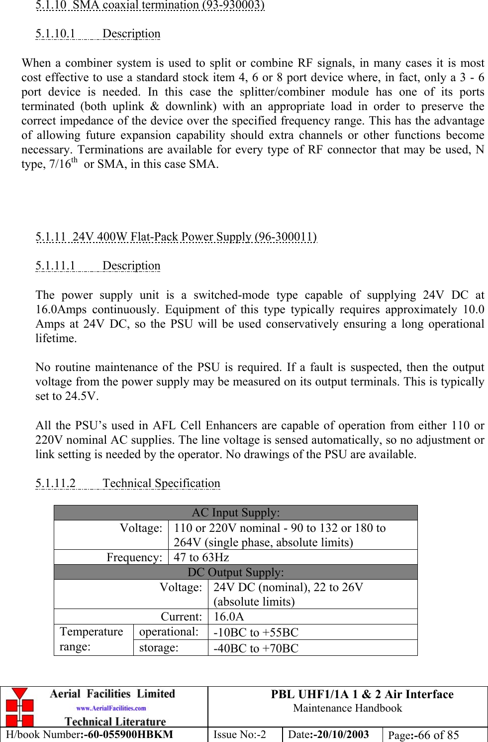 PBL UHF1/1A 1 &amp; 2 Air InterfaceMaintenance HandbookH/book Number:-60-055900HBKM Issue No:-2 Date:-20/10/2003 Page:-66 of 855.1.10  SMA coaxial termination (93-930003)5.1.10.1         DescriptionWhen a combiner system is used to split or combine RF signals, in many cases it is mostcost effective to use a standard stock item 4, 6 or 8 port device where, in fact, only a 3 - 6port device is needed. In this case the splitter/combiner module has one of its portsterminated (both uplink &amp; downlink) with an appropriate load in order to preserve thecorrect impedance of the device over the specified frequency range. This has the advantageof allowing future expansion capability should extra channels or other functions becomenecessary. Terminations are available for every type of RF connector that may be used, Ntype, 7/16th  or SMA, in this case SMA.5.1.11  24V 400W Flat-Pack Power Supply (96-300011)5.1.11.1         DescriptionThe power supply unit is a switched-mode type capable of supplying 24V DC at16.0Amps continuously. Equipment of this type typically requires approximately 10.0Amps at 24V DC, so the PSU will be used conservatively ensuring a long operationallifetime.No routine maintenance of the PSU is required. If a fault is suspected, then the outputvoltage from the power supply may be measured on its output terminals. This is typicallyset to 24.5V.All the PSU’s used in AFL Cell Enhancers are capable of operation from either 110 or220V nominal AC supplies. The line voltage is sensed automatically, so no adjustment orlink setting is needed by the operator. No drawings of the PSU are available.5.1.11.2         Technical SpecificationAC Input Supply:Voltage: 110 or 220V nominal - 90 to 132 or 180 to264V (single phase, absolute limits)Frequency: 47 to 63HzDC Output Supply:Voltage: 24V DC (nominal), 22 to 26V(absolute limits)Current: 16.0Aoperational: -10ΒC to +55ΒCTemperaturerange: storage: -40ΒC to +70ΒC