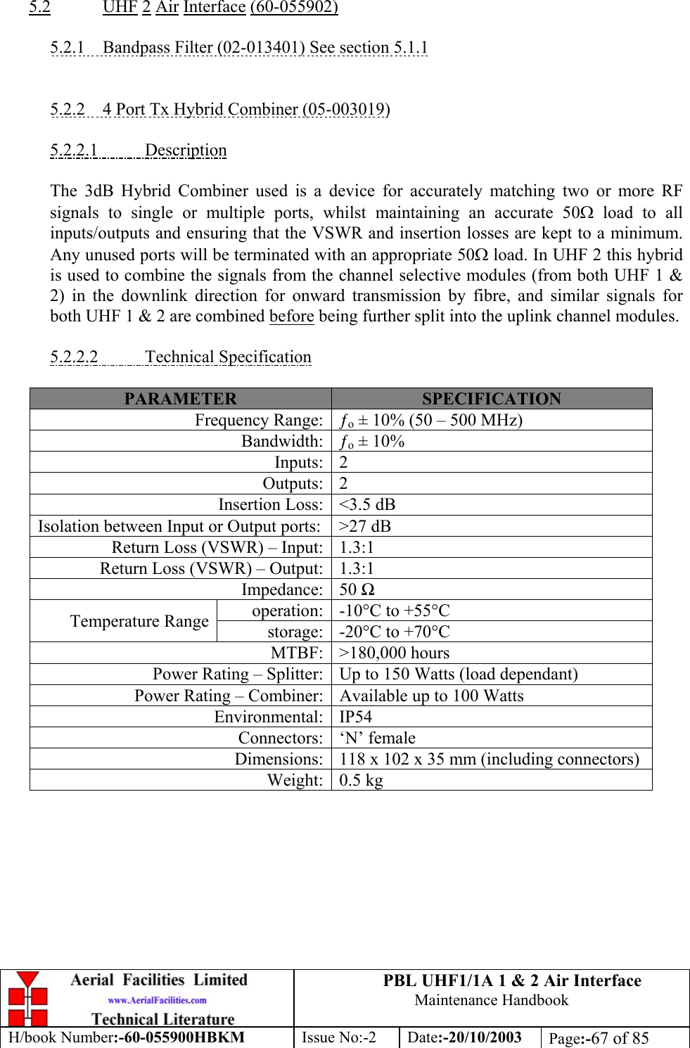 PBL UHF1/1A 1 &amp; 2 Air InterfaceMaintenance HandbookH/book Number:-60-055900HBKM Issue No:-2 Date:-20/10/2003 Page:-67 of 855.2 UHF 2 Air Interface (60-055902)5.2.1    Bandpass Filter (02-013401) See section 5.1.15.2.2    4 Port Tx Hybrid Combiner (05-003019)5.2.2.1           DescriptionThe 3dB Hybrid Combiner used is a device for accurately matching two or more RFsignals to single or multiple ports, whilst maintaining an accurate 50Ω load to allinputs/outputs and ensuring that the VSWR and insertion losses are kept to a minimum.Any unused ports will be terminated with an appropriate 50Ω load. In UHF 2 this hybridis used to combine the signals from the channel selective modules (from both UHF 1 &amp;2) in the downlink direction for onward transmission by fibre, and similar signals forboth UHF 1 &amp; 2 are combined before being further split into the uplink channel modules.5.2.2.2           Technical SpecificationPARAMETER SPECIFICATIONFrequency Range: ƒo ± 10% (50 – 500 MHz)Bandwidth: ƒo ± 10%Inputs: 2Outputs: 2Insertion Loss: &lt;3.5 dBIsolation between Input or Output ports: &gt;27 dBReturn Loss (VSWR) – Input: 1.3:1Return Loss (VSWR) – Output: 1.3:1Impedance: 50 Ωoperation: -10°C to +55°CTemperature Range storage: -20°C to +70°CMTBF: &gt;180,000 hoursPower Rating – Splitter: Up to 150 Watts (load dependant)Power Rating – Combiner: Available up to 100 WattsEnvironmental: IP54Connectors: ‘N’ femaleDimensions: 118 x 102 x 35 mm (including connectors)Weight: 0.5 kg