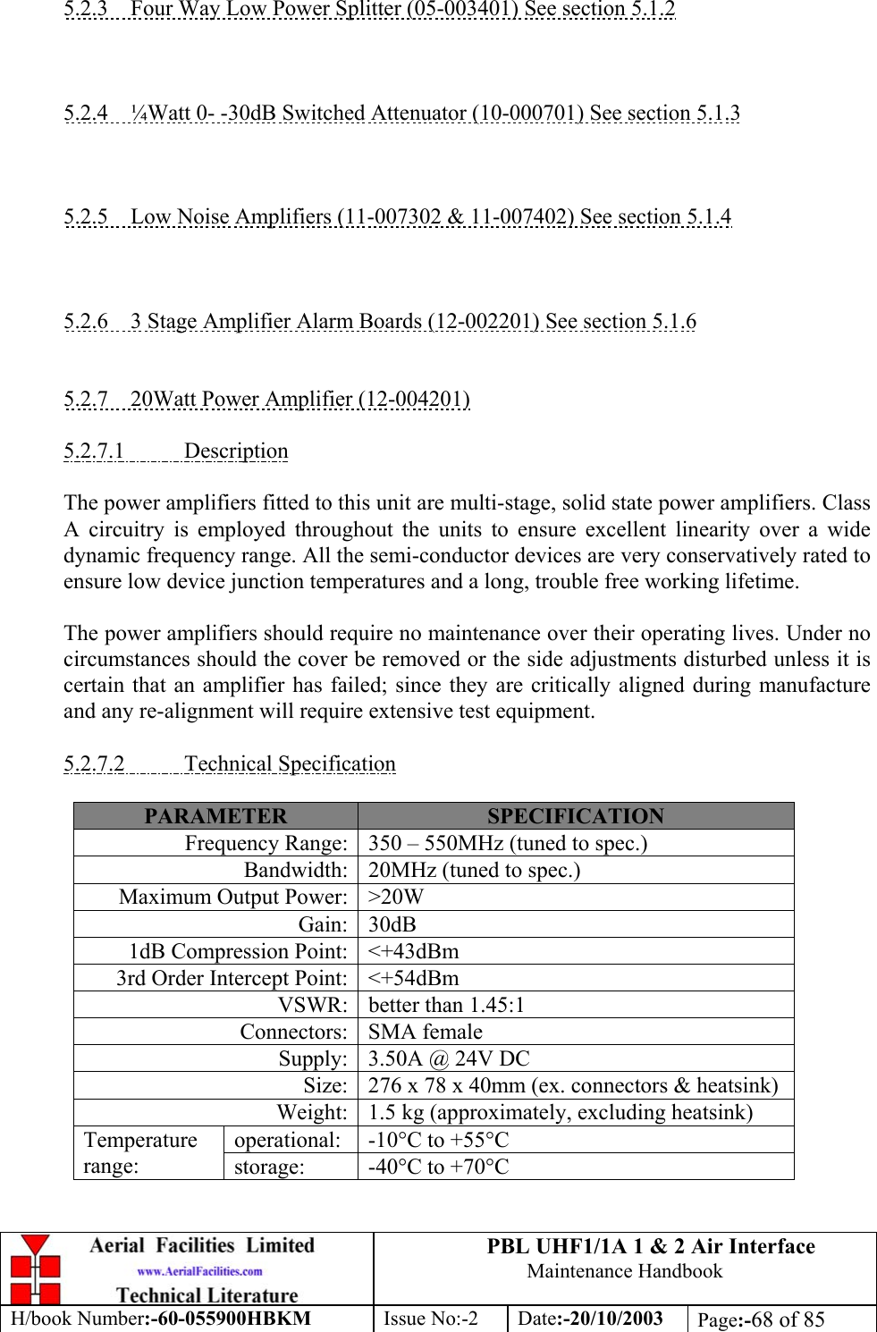 PBL UHF1/1A 1 &amp; 2 Air InterfaceMaintenance HandbookH/book Number:-60-055900HBKM Issue No:-2 Date:-20/10/2003 Page:-68 of 855.2.3    Four Way Low Power Splitter (05-003401) See section 5.1.25.2.4    ¼Watt 0- -30dB Switched Attenuator (10-000701) See section 5.1.35.2.5    Low Noise Amplifiers (11-007302 &amp; 11-007402) See section 5.1.45.2.6    3 Stage Amplifier Alarm Boards (12-002201) See section 5.1.65.2.7    20Watt Power Amplifier (12-004201)5.2.7.1           DescriptionThe power amplifiers fitted to this unit are multi-stage, solid state power amplifiers. ClassA circuitry is employed throughout the units to ensure excellent linearity over a widedynamic frequency range. All the semi-conductor devices are very conservatively rated toensure low device junction temperatures and a long, trouble free working lifetime.The power amplifiers should require no maintenance over their operating lives. Under nocircumstances should the cover be removed or the side adjustments disturbed unless it iscertain that an amplifier has failed; since they are critically aligned during manufactureand any re-alignment will require extensive test equipment.5.2.7.2           Technical SpecificationPARAMETER SPECIFICATIONFrequency Range: 350 – 550MHz (tuned to spec.)Bandwidth: 20MHz (tuned to spec.)Maximum Output Power: &gt;20WGain: 30dB1dB Compression Point: &lt;+43dBm3rd Order Intercept Point: &lt;+54dBmVSWR: better than 1.45:1Connectors: SMA femaleSupply: 3.50A @ 24V DCSize: 276 x 78 x 40mm (ex. connectors &amp; heatsink)Weight: 1.5 kg (approximately, excluding heatsink)operational: -10°C to +55°CTemperaturerange: storage: -40°C to +70°C