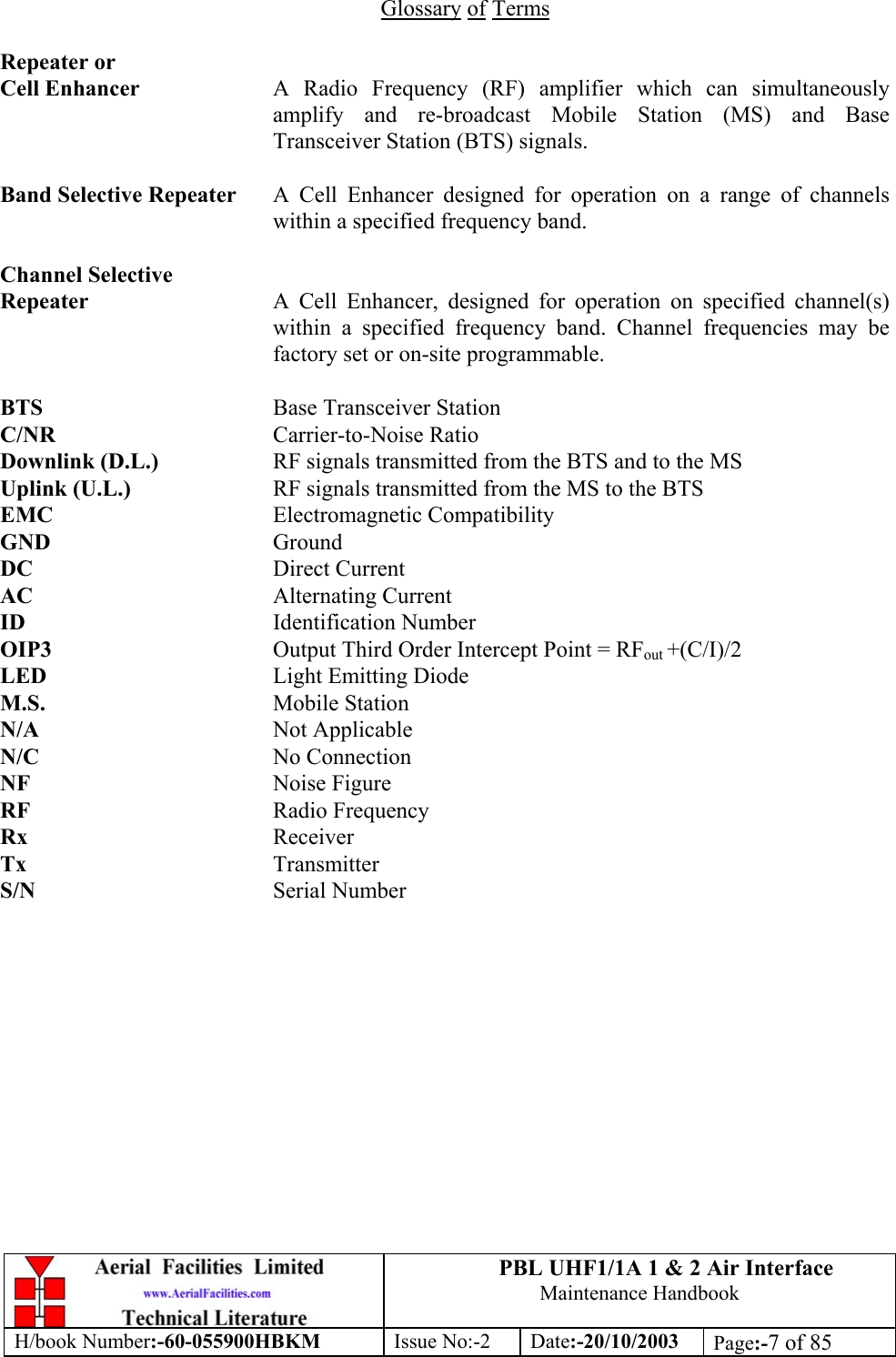 PBL UHF1/1A 1 &amp; 2 Air InterfaceMaintenance HandbookH/book Number:-60-055900HBKM Issue No:-2 Date:-20/10/2003 Page:-7 of 85Glossary of TermsRepeater orCell Enhancer A Radio Frequency (RF) amplifier which can simultaneouslyamplify and re-broadcast Mobile Station (MS) and BaseTransceiver Station (BTS) signals.Band Selective Repeater A Cell Enhancer designed for operation on a range of channelswithin a specified frequency band.Channel SelectiveRepeater A Cell Enhancer, designed for operation on specified channel(s)within a specified frequency band. Channel frequencies may befactory set or on-site programmable.BTS Base Transceiver StationC/NR Carrier-to-Noise RatioDownlink (D.L.) RF signals transmitted from the BTS and to the MSUplink (U.L.) RF signals transmitted from the MS to the BTSEMC Electromagnetic CompatibilityGND GroundDC Direct CurrentAC Alternating CurrentID Identification NumberOIP3 Output Third Order Intercept Point = RFout +(C/I)/2LED Light Emitting DiodeM.S. Mobile StationN/A Not ApplicableN/C No ConnectionNF Noise FigureRF Radio FrequencyRx ReceiverTx TransmitterS/N Serial Number