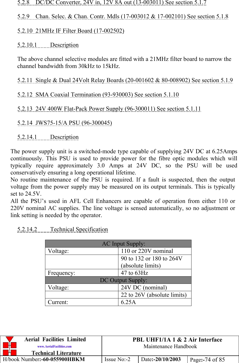 PBL UHF1/1A 1 &amp; 2 Air InterfaceMaintenance HandbookH/book Number:-60-055900HBKM Issue No:-2 Date:-20/10/2003 Page:-74 of 855.2.8    DC/DC Converter, 24V in, 12V 8A out (13-003011) See section 5.1.75.2.9    Chan. Selec. &amp; Chan. Contr. Mdls (17-003012 &amp; 17-002101) See section 5.1.85.2.10  21MHz IF Filter Board (17-002502)5.2.10.1         DescriptionThe above channel selective modules are fitted with a 21MHz filter board to narrow thechannel bandwidth from 30kHz to 15kHz.5.2.11  Single &amp; Dual 24Volt Relay Boards (20-001602 &amp; 80-008902) See section 5.1.95.2.12  SMA Coaxial Termination (93-930003) See section 5.1.105.2.13  24V 400W Flat-Pack Power Supply (96-300011) See section 5.1.115.2.14  JWS75-15/A PSU (96-300045)5.2.14.1         DescriptionThe power supply unit is a switched-mode type capable of supplying 24V DC at 6.25Ampscontinuously. This PSU is used to provide power for the fibre optic modules which willtypically require approximately 3.0 Amps at 24V DC, so the PSU will be usedconservatively ensuring a long operational lifetime.No routine maintenance of the PSU is required. If a fault is suspected, then the outputvoltage from the power supply may be measured on its output terminals. This is typicallyset to 24.5V.All the PSU’s used in AFL Cell Enhancers are capable of operation from either 110 or220V nominal AC supplies. The line voltage is sensed automatically, so no adjustment orlink setting is needed by the operator.5.2.14.2         Technical SpecificationAC Input Supply:Voltage: 110 or 220V nominal90 to 132 or 180 to 264V(absolute limits)Frequency: 47 to 63HzDC Output Supply:Voltage: 24V DC (nominal)22 to 26V (absolute limits)Current: 6.25A