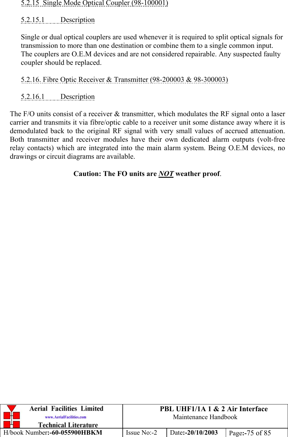 PBL UHF1/1A 1 &amp; 2 Air InterfaceMaintenance HandbookH/book Number:-60-055900HBKM Issue No:-2 Date:-20/10/2003 Page:-75 of 855.2.15  Single Mode Optical Coupler (98-100001)5.2.15.1         DescriptionSingle or dual optical couplers are used whenever it is required to split optical signals fortransmission to more than one destination or combine them to a single common input.The couplers are O.E.M devices and are not considered repairable. Any suspected faultycoupler should be replaced.5.2.16. Fibre Optic Receiver &amp; Transmitter (98-200003 &amp; 98-300003)5.2.16.1         DescriptionThe F/O units consist of a receiver &amp; transmitter, which modulates the RF signal onto a lasercarrier and transmits it via fibre/optic cable to a receiver unit some distance away where it isdemodulated back to the original RF signal with very small values of accrued attenuation.Both transmitter and receiver modules have their own dedicated alarm outputs (volt-freerelay contacts) which are integrated into the main alarm system. Being O.E.M devices, nodrawings or circuit diagrams are available.Caution: The FO units are NOT weather proof.
