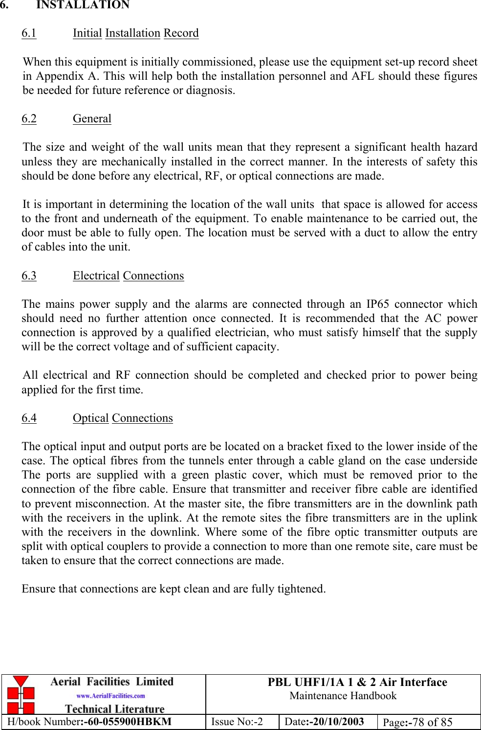 PBL UHF1/1A 1 &amp; 2 Air InterfaceMaintenance HandbookH/book Number:-60-055900HBKM Issue No:-2 Date:-20/10/2003 Page:-78 of 856. INSTALLATION6.1 Initial Installation RecordWhen this equipment is initially commissioned, please use the equipment set-up record sheetin Appendix A. This will help both the installation personnel and AFL should these figuresbe needed for future reference or diagnosis.6.2 GeneralThe size and weight of the wall units mean that they represent a significant health hazardunless they are mechanically installed in the correct manner. In the interests of safety thisshould be done before any electrical, RF, or optical connections are made.It is important in determining the location of the wall units  that space is allowed for accessto the front and underneath of the equipment. To enable maintenance to be carried out, thedoor must be able to fully open. The location must be served with a duct to allow the entryof cables into the unit.6.3 Electrical ConnectionsThe mains power supply and the alarms are connected through an IP65 connector whichshould need no further attention once connected. It is recommended that the AC powerconnection is approved by a qualified electrician, who must satisfy himself that the supplywill be the correct voltage and of sufficient capacity.All electrical and RF connection should be completed and checked prior to power beingapplied for the first time.6.4 Optical ConnectionsThe optical input and output ports are be located on a bracket fixed to the lower inside of thecase. The optical fibres from the tunnels enter through a cable gland on the case undersideThe ports are supplied with a green plastic cover, which must be removed prior to theconnection of the fibre cable. Ensure that transmitter and receiver fibre cable are identifiedto prevent misconnection. At the master site, the fibre transmitters are in the downlink pathwith the receivers in the uplink. At the remote sites the fibre transmitters are in the uplinkwith the receivers in the downlink. Where some of the fibre optic transmitter outputs aresplit with optical couplers to provide a connection to more than one remote site, care must betaken to ensure that the correct connections are made.Ensure that connections are kept clean and are fully tightened.