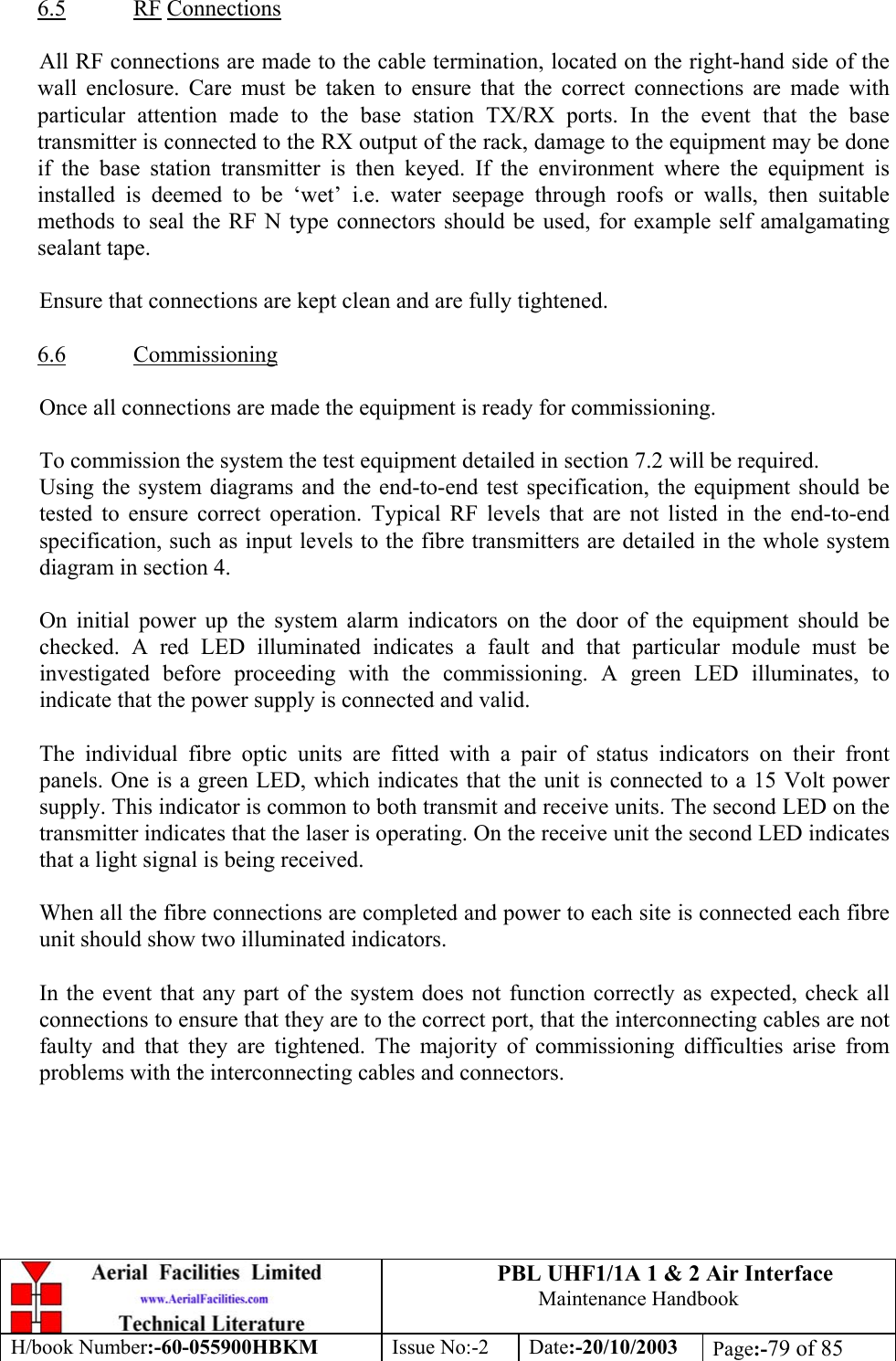 PBL UHF1/1A 1 &amp; 2 Air InterfaceMaintenance HandbookH/book Number:-60-055900HBKM Issue No:-2 Date:-20/10/2003 Page:-79 of 856.5 RF ConnectionsAll RF connections are made to the cable termination, located on the right-hand side of thewall enclosure. Care must be taken to ensure that the correct connections are made withparticular attention made to the base station TX/RX ports. In the event that the basetransmitter is connected to the RX output of the rack, damage to the equipment may be doneif the base station transmitter is then keyed. If the environment where the equipment isinstalled is deemed to be ‘wet’ i.e. water seepage through roofs or walls, then suitablemethods to seal the RF N type connectors should be used, for example self amalgamatingsealant tape.Ensure that connections are kept clean and are fully tightened.6.6 CommissioningOnce all connections are made the equipment is ready for commissioning.To commission the system the test equipment detailed in section 7.2 will be required.Using the system diagrams and the end-to-end test specification, the equipment should betested to ensure correct operation. Typical RF levels that are not listed in the end-to-endspecification, such as input levels to the fibre transmitters are detailed in the whole systemdiagram in section 4.On initial power up the system alarm indicators on the door of the equipment should bechecked. A red LED illuminated indicates a fault and that particular module must beinvestigated before proceeding with the commissioning. A green LED illuminates, toindicate that the power supply is connected and valid.The individual fibre optic units are fitted with a pair of status indicators on their frontpanels. One is a green LED, which indicates that the unit is connected to a 15 Volt powersupply. This indicator is common to both transmit and receive units. The second LED on thetransmitter indicates that the laser is operating. On the receive unit the second LED indicatesthat a light signal is being received.When all the fibre connections are completed and power to each site is connected each fibreunit should show two illuminated indicators.In the event that any part of the system does not function correctly as expected, check allconnections to ensure that they are to the correct port, that the interconnecting cables are notfaulty and that they are tightened. The majority of commissioning difficulties arise fromproblems with the interconnecting cables and connectors.