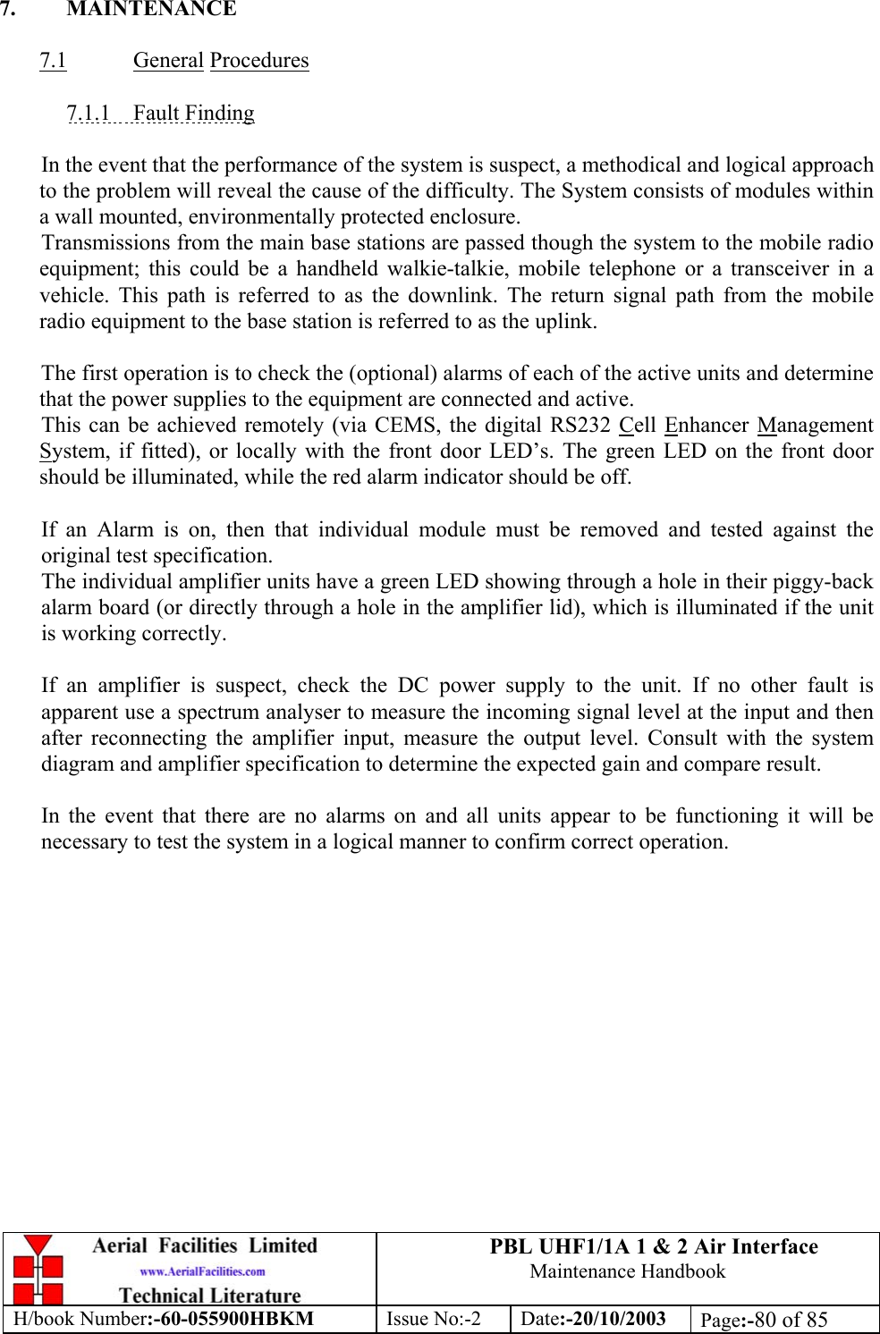 PBL UHF1/1A 1 &amp; 2 Air InterfaceMaintenance HandbookH/book Number:-60-055900HBKM Issue No:-2 Date:-20/10/2003 Page:-80 of 857. MAINTENANCE7.1 General Procedures7.1.1    Fault FindingIn the event that the performance of the system is suspect, a methodical and logical approachto the problem will reveal the cause of the difficulty. The System consists of modules withina wall mounted, environmentally protected enclosure.Transmissions from the main base stations are passed though the system to the mobile radioequipment; this could be a handheld walkie-talkie, mobile telephone or a transceiver in avehicle. This path is referred to as the downlink. The return signal path from the mobileradio equipment to the base station is referred to as the uplink.The first operation is to check the (optional) alarms of each of the active units and determinethat the power supplies to the equipment are connected and active.This can be achieved remotely (via CEMS, the digital RS232 Cell Enhancer ManagementSystem, if fitted), or locally with the front door LED’s. The green LED on the front doorshould be illuminated, while the red alarm indicator should be off.If an Alarm is on, then that individual module must be removed and tested against theoriginal test specification.The individual amplifier units have a green LED showing through a hole in their piggy-backalarm board (or directly through a hole in the amplifier lid), which is illuminated if the unitis working correctly.If an amplifier is suspect, check the DC power supply to the unit. If no other fault isapparent use a spectrum analyser to measure the incoming signal level at the input and thenafter reconnecting the amplifier input, measure the output level. Consult with the systemdiagram and amplifier specification to determine the expected gain and compare result.In the event that there are no alarms on and all units appear to be functioning it will benecessary to test the system in a logical manner to confirm correct operation.