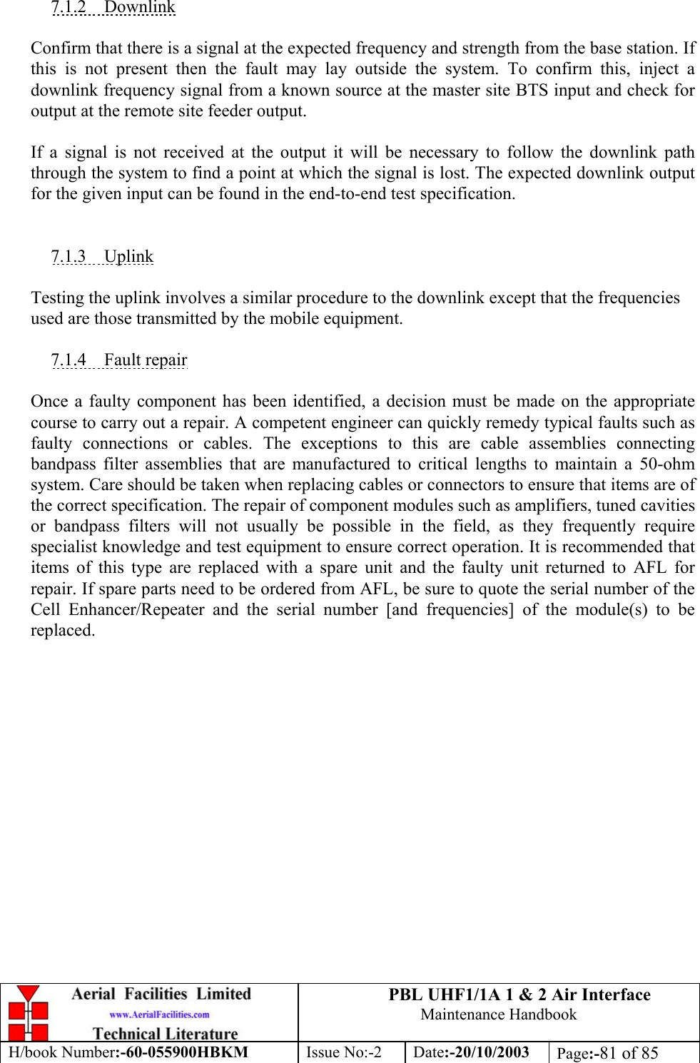 PBL UHF1/1A 1 &amp; 2 Air InterfaceMaintenance HandbookH/book Number:-60-055900HBKM Issue No:-2 Date:-20/10/2003 Page:-81 of 857.1.2    DownlinkConfirm that there is a signal at the expected frequency and strength from the base station. Ifthis is not present then the fault may lay outside the system. To confirm this, inject adownlink frequency signal from a known source at the master site BTS input and check foroutput at the remote site feeder output.If a signal is not received at the output it will be necessary to follow the downlink paththrough the system to find a point at which the signal is lost. The expected downlink outputfor the given input can be found in the end-to-end test specification.7.1.3    UplinkTesting the uplink involves a similar procedure to the downlink except that the frequenciesused are those transmitted by the mobile equipment.7.1.4    Fault repairOnce a faulty component has been identified, a decision must be made on the appropriatecourse to carry out a repair. A competent engineer can quickly remedy typical faults such asfaulty connections or cables. The exceptions to this are cable assemblies connectingbandpass filter assemblies that are manufactured to critical lengths to maintain a 50-ohmsystem. Care should be taken when replacing cables or connectors to ensure that items are ofthe correct specification. The repair of component modules such as amplifiers, tuned cavitiesor bandpass filters will not usually be possible in the field, as they frequently requirespecialist knowledge and test equipment to ensure correct operation. It is recommended thatitems of this type are replaced with a spare unit and the faulty unit returned to AFL forrepair. If spare parts need to be ordered from AFL, be sure to quote the serial number of theCell Enhancer/Repeater and the serial number [and frequencies] of the module(s) to bereplaced.